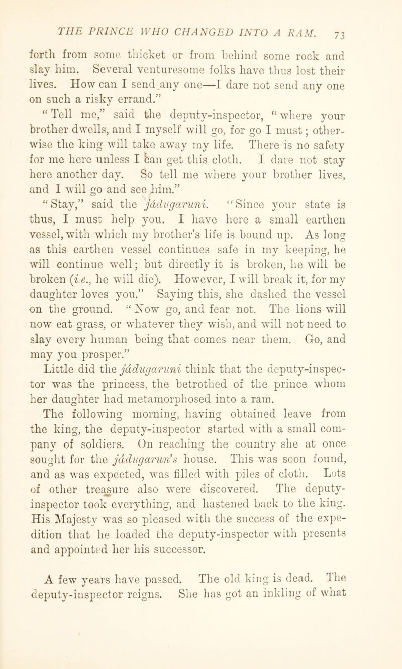 forth from some thicket or from behind some rock and slay liim. Several venturesome folks have thus lost their lives. How can I send.any one—I dare not send any one on such a risky errand.” “ Tell me,” said the deputy-inspector, “ where your brother dwells, and I myself will go, for go I must; other- wise the king will take away ray life. There is no safety for me here unless I ban get this cloth. I dare not stay here another day. So tell me where your brother lives, and 1 will go and see Jiiin.” “Stay,” said the jddvgaruni. “Since your state is thus, I must help you. I have here a small earthen vessel, with which my brother’s life is hound up. As long as this earthen vessel continues safe in my keeping, he will continue well; but directly it is broken, he will be broken (ie., he will die). However, I will break it, for my daughter loves you.” Saying this, she dashed the vessel on the ground. “ How go, and fear not. The lions will now eat grass, or whatever they wish, and wdll not need to slay every human being that comes near them. Go, and may you prosper.” Little did the jadugaruni think that the deputy-inspec- tor was the princess, the betrothed of the prince whom her daughter had metamorphosed into a ram. The following morning, having obtained leave from the king, the deputy-inspector started with a small com- pany of soldiers. On reaching the country she at once sought for the jddvgarun’s house. This was soon found, and as was expected, Avas filled with piles of cloth. Lots of other treasure also w'ere discovered. The deputy- inspector took everything, and hastened back to the king. His Majesty was so pleased with the success of the expe- dition that he loaded the deputy-inspector with presents and appointed her his successor. A few years have passed. The old king is dead. Ihe deputy-inspector reigns. She has got an inkling of what