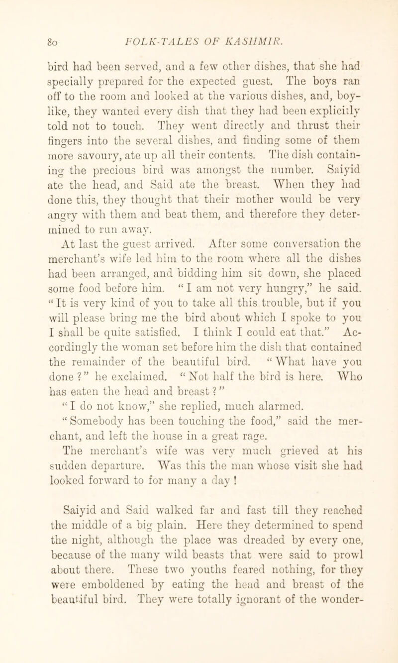 bird had been served, and a few other dishes, that she had specially prepared for the expected guest. The boys ran off to the room and looked at the various dishes, and, boy- like, they wanted every dish that they had been explicitly told not to touch. They went directly and thrust their fin<Ters into the several dishes, and finding some of them more savoury, ate up all their contents. The dish contain- ing the precious bird was amongst the number. Saiyid ate the head, and Said ate the breast. When they had done this, they thought that their mother would be very angry with them and beat them, and therefore they deter- mined to run awav. At last the guest arrived. After some conversation the merchant’s wife led liiiii to the room wdrere all the dishes had been arranged, and bidding him sit down, she placed some food before him. “ I am not very hungry,” he said. “ It is very kind of you to take all this trouble, but if you will please bring me the bird about which I spoke to you I shall be quite satisfied. I think I could eat that.” Ac- cordingly the woman set before him the dish that contained the remainder of the beautiful bird. What have you done ?” he exclaimed. “Not half the bird is here. Who has eaten the head and breast ? ” I do not know,” she replied, much alarmed. “ Somebody has been touching the food,” said the mer- chant, and left the house in a great rage. The merchant’s wife was verv much grieved at his sudden departure. Was this the man whose visit she had looked forward to for many a day ! Saiyid and Said walked far and fast till they reached the middle of a big plain. Here they determined to spend the night, although the place was dreaded by every one, because of the many wild beasts that were said to prowd about there. These two youths feared nothing, for they were emboldened by eating the head and breast of the beautiful bird. They were totally ignorant of the wonder-