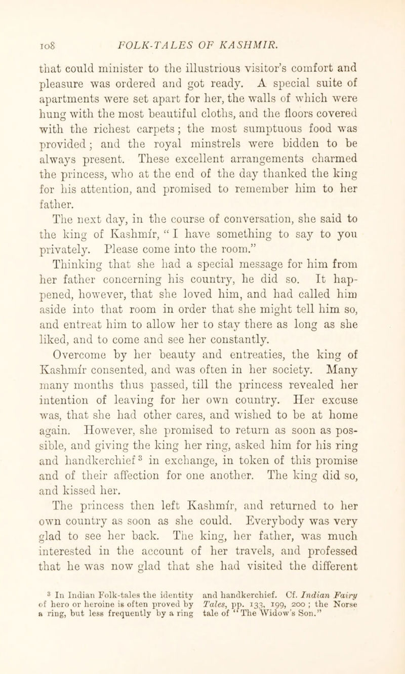 that could minister to the illustrious visitor’s comfort and pleasure was ordered and got ready. A special suite of apartments were set apart for her, the wmlls of which were hung with the most heautiful cloths, and the floors covered with the richest carpets ; the most sumptuous food wms provided; and the royal minstrels were bidden to be always present. These excellent arrangements charmed the princess, who at the end of the day thanked the king for his attention, and promised to remember him to her father. The next day, in the course of conversation, she said to the king of Kashmir, ‘‘ I have something to say to you privately. Please come into the room.” Thinking that she had a special message for him from her father concerning his country, he did so. It hap- pened, however, that she loved him, and had called him aside into that room in order that she might tell him so, and entreat him to allow her to stay there as long as she liked, and to come and see her constantly. Overcome by her beauty and entreaties, the king of Kashmir consented, and was often in her society. Many many months thus passed, till the princess revealed her intention of leaving for her own country. Her excuse ivas, that she had other cares, and wdshed to be at home again. However, she promised to return as soon as pos- sible, and giving the king her ring, asked him for his ring and handkerchief ^ in exchange, in token of this promise and of their affection for one another. The king did so, and kissed her. The princess then left Kashmir, and returned to her own country as soon as she could. Everybody was very glad to see her back. The king, her father, wms much interested in the account of her travels, and professed that he wms now glad that she had visited the different 3 In Indian Folk-tales the identity and handkerchief. Cf. Indian Fairy of hero or heroine is often proved by Tales, pp. 133, 199, 200 ; the Norse a ring, but less frequently by a ring tale of “The Widow’s Son.”