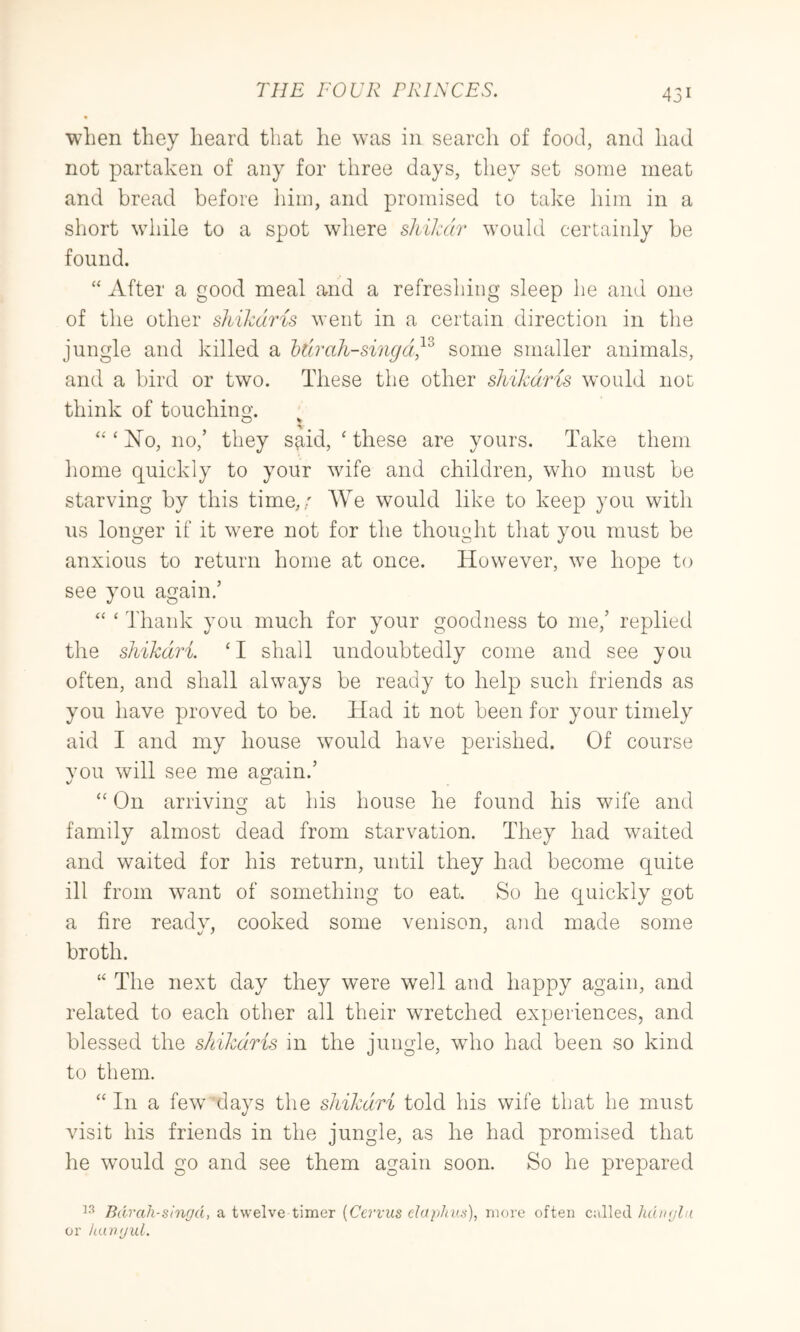 when they heard that he was in search of food, and had not partaken of any for three days, they set some meat and bread before him, and promised to take him in a short while to a spot where shiJcdr would certainly be found. ‘‘ After a good meal and a refreshing sleep he and one of the other shikaris went in a certain direction in the jungle and killed a htirah-singd}^ some smaller animals, and a bird or two. These the other shikdris would not think of touchino'. O V ‘‘‘1^10,110,’ they sp^id, ‘ these are yours. Take them home quickly to your wife and children, who must be starving by this time,; We would like to keep you with us longer if it were not for the thought that you must be anxious to return home at once. However, we hope to see you again.’ “ ‘ Thank you much for your goodness to me,’ replied the shikdri. ‘I shall undoubtedly come and see you often, and shall always be ready to help such friends as you have proved to be. Had it not been for your timely aid I and my house would have perished. Of course vou will see me again.’ “ On arriving at his house he found his wife and family almost dead from starvation. They had waited and waited for his return, until they had become quite ill from want of something to eat. So he quickly got a fire readv, cooked some venison, and made some broth. “ The next day they were well and happy again, and related to each other all their wretched experiences, and blessed the sltikdris in the jungle, who had been so kind to them. ‘‘ In a few days the shikdri told his wife that he must visit his friends in the jungle, as he had promised that he would go and see them again soon. So he prepared Bdrah-sinr/d, a twelve timer {Cervus daphn.n), more often called hd/njla or kanijid.