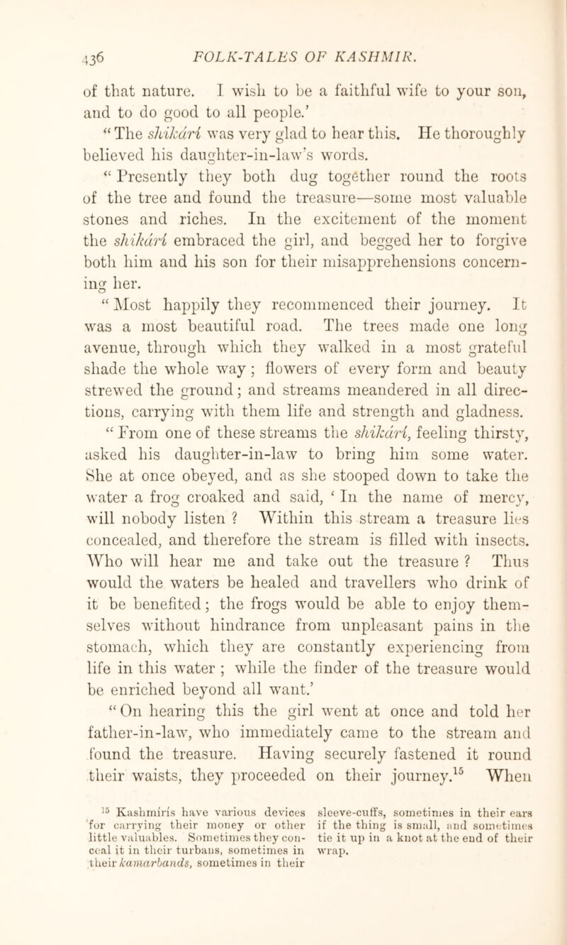 of that nature. I wish to be a faithful wife to your son, and to do good to all people.’ The shikari was very glad to hear this. He thoroughly believed his daughter-in-law’s words. “ Presently they both dug together round the roots of the tree and found the treasure—some most valuable stones and riches. In the excitement of the moment the shikari embraced the girl, and begged her to forgive both him and his son for their misapprehensions concern- ing her. “ Most happily they recommenced their journey. It was a most beautiful road. The trees made one long avenue, through which they walked in a most grateful shade the whole way ; flowers of every form and beauty strewed the ground; and streams meandered in all direc- tions, carrying with them life and strength and gladness. “ Prom one of these streams the shikari, feeling thirsty, asked his daughter-in-law to bring him some water. She at once obeyed, and as she stooped down to take the water a frog croaked and said, ‘ In the name of mercv, will nobody listen ? Within this stream a treasure lies concealed, and therefore the stream is filled with insects. Who will hear me and take out the treasure ? Thus would the waters be healed and travellers who drink of it be benefited; the frogs would be able to enjoy them- selves without hindrance from unpleasant pains in the stomach, which they are constantly experiencing from life in this water ; while the finder of the treasure would be enriched beyond all want.’ “On hearing this the girl went at once and told her father-in-law, who immediately came to the stream and found the treasure. Having securely fastened it round their waists, they proceeded on their journey.^^ When Kashmiris liave various devices sleeve-cuffs, sometimes in their ears 'for carrying their money or other if the thing is small, and sometimes little valuables. Sometimes they con- tie it up in a knot at the end of their coal it in their turbans, sometimes in wrap. xliLw kamarbands, sometimes in their