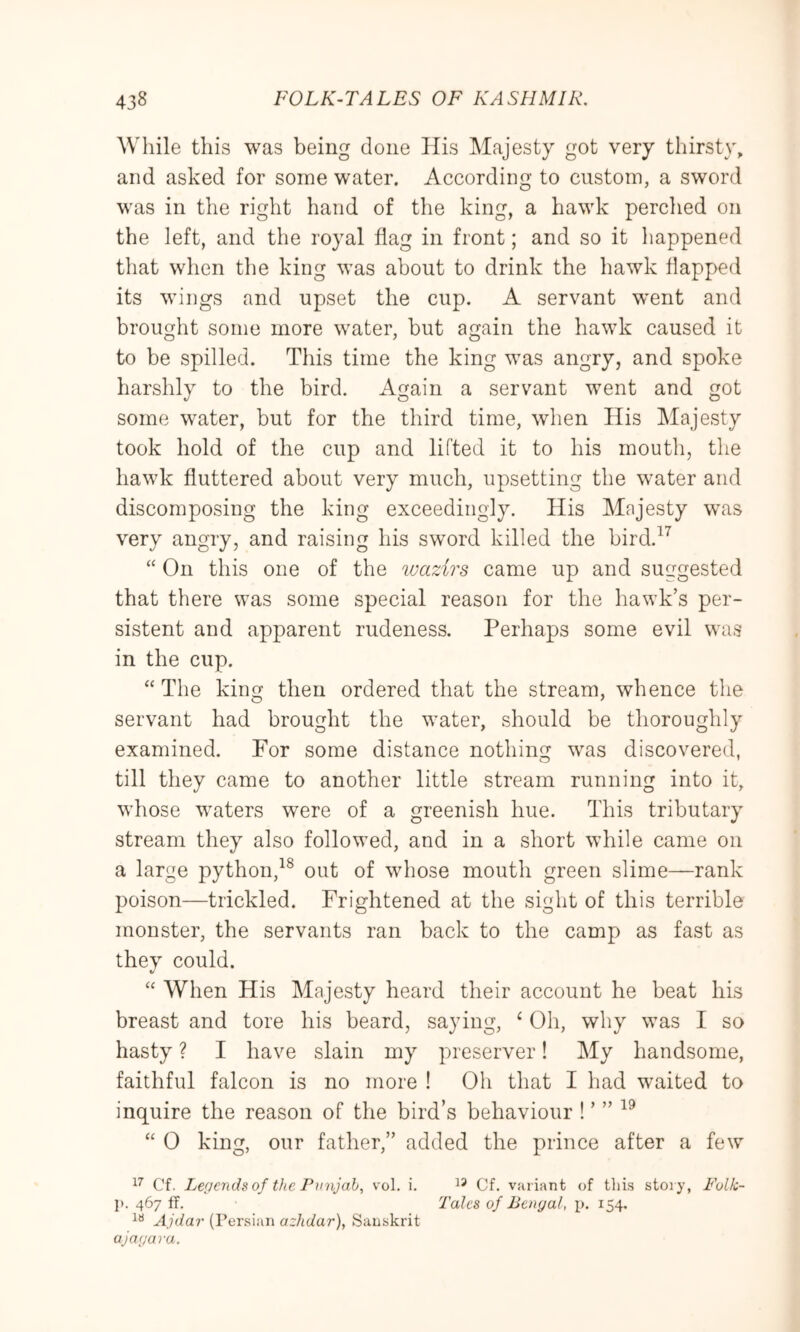 While this was being done His Majesty got very thirsty, and asked for some water. According to custom, a sword was in the right hand of the king, a hawk perclied on the left, and the royal flag in front; and so it happened that when the king was about to drink the hawk flapped its wings and upset the cup. A servant went and brought some more water, but again the hawk caused it to be spilled. This time the king was angry, and spoke harshly to the bird. Again a servant went and got some water, but for the third time, when His Majesty took hold of the cup and lifted it to his mouth, the hawk fluttered about very much, upsetting the water and discomposing the king exceedingly. His Majesty was very angry, and raising his sword killed the bird.^^ “ On this one of the wazirs came up and suggested that there was some special reason for the hawk’s per- sistent and apparent rudeness. Perhaps some evil was in the cup. “ Tlie king then ordered that the stream, whence the servant had brought the w^ater, should be thoroughly examined. For some distance nothing was discovered, till they came to another little stream running into it, whose w^aters were of a greenish hue. This tributary stream they also followed, and in a short while came on a large python,^® out of whose mouth green slime—rank poison—trickled. Frightened at the sight of this terrible monster, the servants ran back to the camp as fast as they could. “ When His Majesty heard their account he beat his breast and tore his beard, saying, ‘ Oh, why w^as I so hasty ? I have slain my preserver! My handsome, faithful falcon is no more ! Oh that I had waited to inquire the reason of the bird’s behaviour ! ’ ” “ 0 king, our father,” added the prince after a few Cf. Legends of the Punjab, vol. i. Cf. variant of this story, Folk- 1>. 467 ff. Talcs of Bengal, p. 154. Ajdar (Persian azhdar), Sanskrit ajagara.