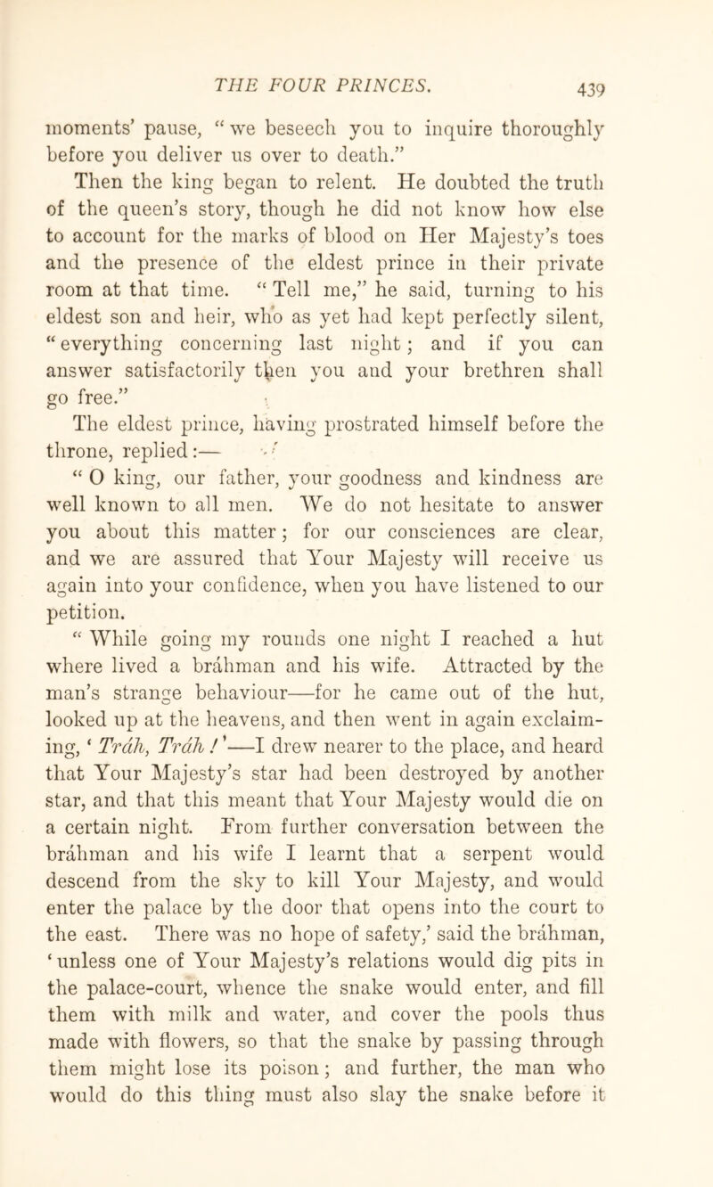 moments’ pause, “ we beseech you to inquire thoroughly before you deliver us over to death.” Then the king began to relent. He doubted the truth of the queen’s story, though he did not know how else to account for the marks of blood on Her Majesty’s toes and the presence of the eldest prince in their private room at that time. “ Tell me,” he said, turning to his eldest son and heir, who as yet had kept perfectly silent, “ everything concerning last night; and if you can answer satisfactorily then you and your brethren shall go free.” The eldest prince, having prostrated himself before the throne, replied:— ' “ 0 king, our father, your goodness and kindness are well known to all men. We do not hesitate to answer you about this matter; for our consciences are clear, and we are assured that Your Majesty will receive us again into your confidence, when you have listened to our petition. '' While going my rounds one night I reached a hut where lived a brahman and his wife. Attracted by the man’s strangle behaviour—for he came out of the hut, looked up at the heavens, and then went in again exclaim- ing, ‘ Trail, Trdh I ’—I drew nearer to the place, and heard that Your Majesty’s star had been destroyed by another star, and that this meant that Your Majesty would die on a certain night. From further conversation between the brahman and his wife I learnt that a serpent would descend from the sky to kill Your Majesty, and would enter the palace by the door that opens into the court to the east. There was no hope of safety,’ said the brahman, ‘unless one of Your Majesty’s relations would dig pits in the palace-court, whence the snake would enter, and fill them with milk and w^ater, and cover the pools thus made with flowers, so that the snake by passing through them might lose its poison; and further, the man who would do this thing must also slay the snake before it