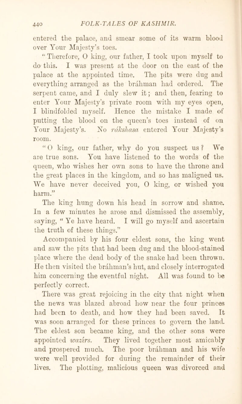 entered the palace, and smear some of its warm blood over Your Majesty’s toes. “ Therefore, 0 king, our father, I took upon myself to do this. I was present at the door on tlie east of the palace at the appointed time. The pits were dug and everything arranged as the brahman had ordered. The serpent came, and I duly slew it; and then, fearing to enter Your Majesty’s private room with my eyes open, I blindfolded myself. Hence the mistake I made of putting the blood on the queen’s toes instead of on Your ^Majesty’s. Ho rdlcsliasa entered Your Majesty’s room. “ () king, our father, why do you suspect us ? We are true sons. You iiave listened to the words of the queen, who wishes her own sons to have the throne and the great places in the kingdom, and so has maligned us. AVe have never deceived you, 0 king, or wished you harm.” The king hung down his head in sorrow and shame. o o In a few minutes he arose and dismissed the assembly, saying, “ Ye have heard. I will go myself and ascertain the truth of these things.” Accompanied by his four eldest sons, the king went and saw the pits that had been dug and the blood-stained place where the dead body of the snake had been thrown. He then visited tlie brahman’s hut, and closely interrogated him concerning the eventful night. All was found to be perfectly correct. There was great rejoicing in the city that night when the news was blazed abroad how near the four princes had been to death, and how thev had been saved. It was soon an’aiiged for these princes to govern the land. The eldest son became king, and the other sons were appointed tuazirs. They lived together most amicably and prospered much. The poor brahman and his wife were well provided for during the remainder of their lives. The plotting, malicious queen was divorced and