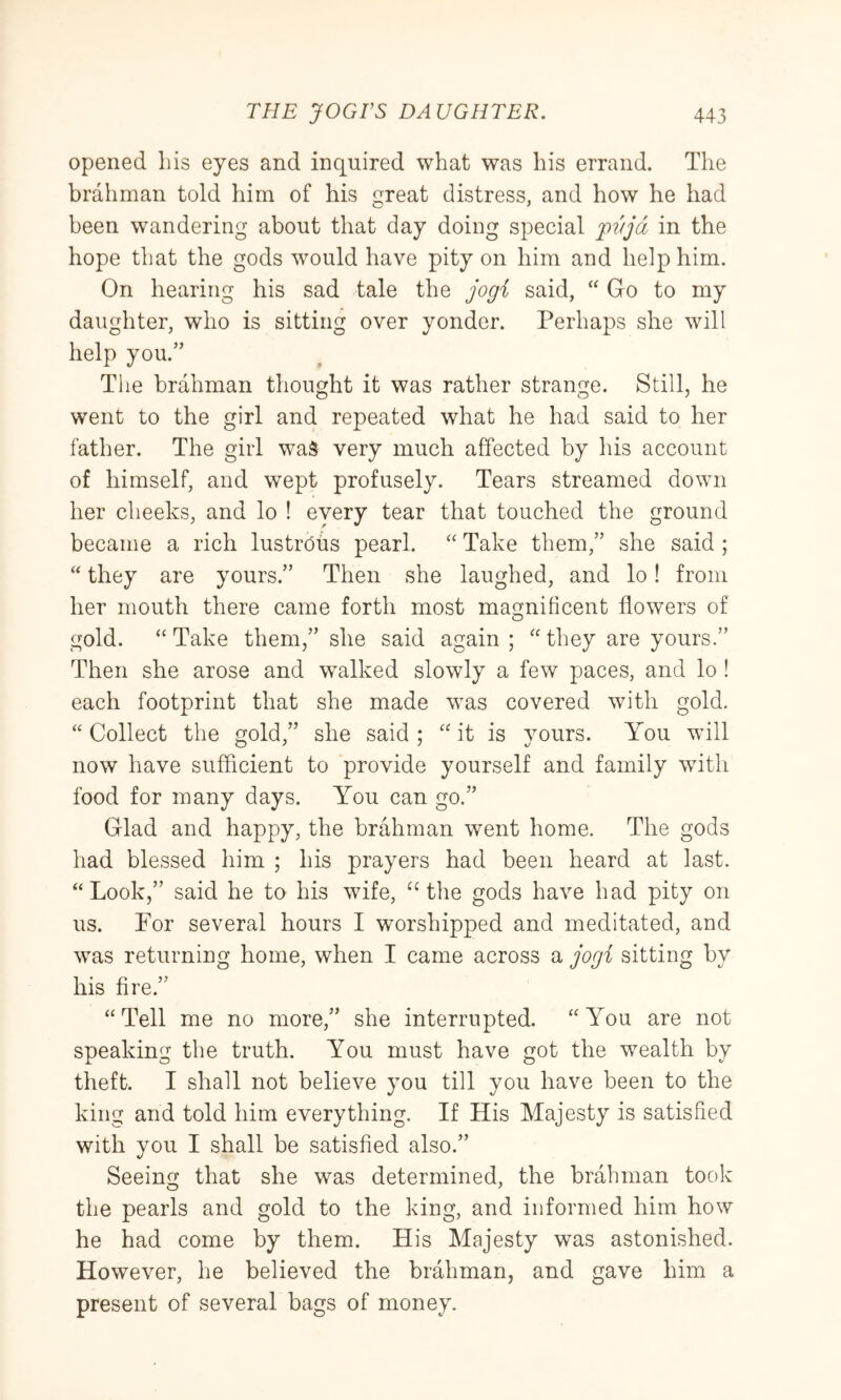 opened his eyes and inquired what was his errand. The brahman told him of his great distress, and how he had been wandering about that day doing special pt/jd in the hope that the gods would have pity on him and help him. On hearing his sad tale the jogi said, “ Go to my daughter, who is sitting over yonder. Perhaps she will help you.” The brahman thought it was rather strange. Still, he went to the girl and repeated what he had said to her lather. The girl waS very much affected by his account of himself, and wept profusely. Tears streamed down her cheeks, and lo ! eyery tear that touched the ground became a rich lustrdus pearl. “ Take them,” she said; “ they are yours.” Then she laughed, and lo! from her mouth there came forth most magnificent flowers of gold. “ Take them,” she said again ; “ they are yours.” Then she arose and walked slowly a few paces, and lo ! each footprint that she made was covered with gold. “ Collect the gold,” she said ; “ it is yours. You will now have sufficient to provide yourself and family wdth food for many days. You can go.” Glad and happy, the brahman went home. The gods had blessed him ; his prayers had been heard at last. “Look,” said he to his wife, ‘Hhe gods have had pity on us. For several hours I worshipped and meditated, and was returning home, when I came across a jogi sitting by his fire.” “Tell me no more,” she interrupted. “You are not speaking the truth. You must have got the wealth by theft. I shall not believe you till you have been to the king and told him everything. If His Majesty is satisfied with you I shall be satisfied also.” Seeing that she was determined, the brahman took the pearls and gold to the king, and informed him how he had come by them. His Majesty was astonished. However, he believed the brahman, and gave him a present of several bags of money.