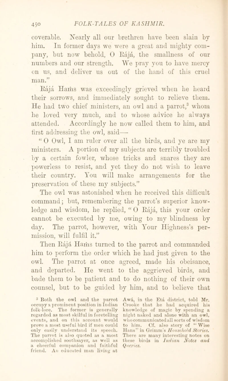 coverable. Xearly all our brethren have been slain by him. In former days we were a great and mighty com- pany, but now behold, 0 Ihija, tlie smallness of our numbers and our strength. We pray you to have mercy on us, and deliver us out of the hand of this cruel man.” Kaja Hams was exceedingly grieved when he heard their sorrows, and immediately sought to relieve them. He had two chief ministers, an owl and a parrot,^ whom he loved very much, and to whose advice he always attended. Accordingly he now called them to him, and lirst addressing the owl, said—• “ 0 Owl, I am ruler over all the birds, and ye are my ministers. A portion of my subjects are terribly troubled by a certain fowler, whose tricks and snares they are powerless to resist, and yet they do not wish to leave their country. You will make arrangements for the preservation of these my subjects.” The owl was astonished when he received this difficult command; but, remembering the parrot’s superior kirow- ledge and wisdom, he replied, “ 0 Eaja, this your order cannot be executed by me, owing to my blindness by day. The parrot, however, with Yffiur Highness’s per- mission, will fulfil it.” Then Eaja Hams turned to the parrot and commanded him to perform the order which he had just given to the owl. The parrot at once agreed, made his obeisance, and departed. He went to the aggrieved birds, and bade them to be patient and to do nothing of their own counsel, but to be guided by him, and to believe that ^ Both the owl and the 'i)arrot Awa, in the Eta district, told Mr. occupy a prominent position in Indian Crooke Chat he had acquired his folk-lore. The former is generally knowledge of magic by si)ending a regarded as most skilful in foretelling night naked and alone with an owl, events, and on this account would whocommunicatedall sorts of wisdom prove a most useful bird if men covild to him. Cf. also story of “ Wise only easil}’^ understand its speech. Hans” in Grimm’s Household Stories. The parrot is also quoted as a most There are man}' interesting notes on accomplished soothsayer, as well as these bii’ds in Indian Notes and a cheerful comjtanion and faithful Queries. friend. An educated man living at