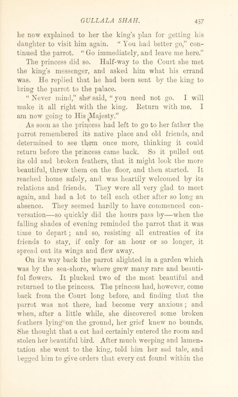 he now explained to her the king’s plan for getting his daughter to visit him again. “ You had better go,” con- tinued the parrot. Go immediately, and leave me here.” The princess did so. Half-way to the Court she met the kiiifr’s messemier, and asked him what his errand was. He replied that he had been sent by the king to bring the parrot to the palace. “Never mind,” she* said, “ you need not go. I will make it all rie^ht with the king. Eeturn with me. I o o am now going to His ^Majesty.” As soon as the princess had left to go to her father the parrot remembered its native place and old friends, and determined to see them once more, thinking it could return before the princess came back. So it pulled out its old and broken feathers, that it might look the more beautiful, threw them on the floor, and then started. It reached home safely, and was heartily welcomed by its relations and friends. They were all very glad to meet again, and had a lot to tell each other after so long an absence. They seemed hardly to have commenced con- versation—so quickly did the hours pass by—when the falling shades of evening reminded the parrot that it was time to depart; and so, resisting all entreaties of its friends to stay, if only for an hour or so longer, it spread out its wings and flew away. On its way back the parrot alighted in a garden which was by the sea-shore, where grew many rare and beauti- ful flowers. It plucked two of the most beautiful and returned to the princess. The princess had, however, come back from the Court long before, and finding that the parrot was not there, had become very anxious ; and when, after a little while, she discovered some broken feathers lying on the ground, her grief knew no bounds. She thought that a cat had certainly entered the room and stolen her beautiful bird. After much weeping and lamen- tation she went to the king, told him her sad tale, and begged him to give orders that every cat found within the