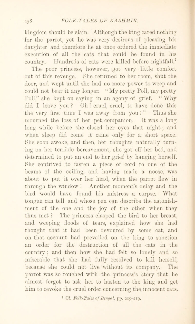 kiiif^dom should be slain. Altliou^li the kiiK^ cared nothing for the parrot, yet he was very desirous of pleasing his daughter and therefore he at once ordered the ininiediate execution of all the cats that could be found in his country. Hundreds of cats were killed before nightfall.^ The poor princess, however, got very little comfort out of this revenge. She returned to her room, shut the door, and wept until she had no more power to weep and could not bear it any longer. “ My pretty l^oll, my pretty Poll,” she kept on saying in an agony of grief. “ Why did I leave you ? Oh ! cruel, cruel, to have done this the very first time I was away from you ! ” Thus she mourned the loss of her pet companion. It was a long long while before she closed her eyes that night; and when sleep did come it came only for a short space. She soon awoke, and then, her thoughts naturally turn- ing on her terrible bereavement, she got off her bed, and determined to put an end to her grief by hanging herself. She contrived to fasten a piece of cord to one of the beams of the ceiling, and having made a noose, was about to put it over her head, when the parrot flew in through the window ! Another moment’s delay and the bird would have found his mistress a corpse. What tongue can tell and whose pen can describe the astonish- ment of the one and the joy of the other when they thus met ? The princess clasped the bird to her breast, and weeping floods of tears, explained how she had thought that it had been devoured bv some cat, and on that account had prevailed on the king to sanction an order for the destruction of all the cats in the country ; and then how she had felt so lonely and so miserable that she had fully resolved to kill herself, because she could not live without its company. The ]carrot was so touched with the princess’s story that he almost forgot to ask her to hasten to the king and get him to revoke the cruel order concerning the innocent cats.