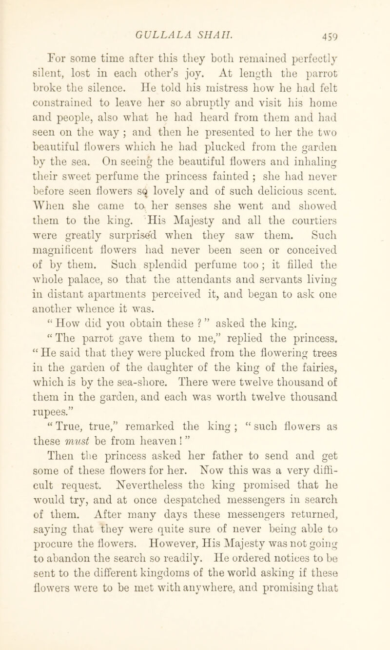 Eor some time after this they both remained perfectly silent, lost in each other’s joy. At length the parrot broke the silence. He told his mistress how he had felt constrained to leave her so abruptly and visit his home and people, also what he had heard from them and had seen on the way ; and then he presented to her the two beautiful flowers which he had plucked from the garden by the sea. On seeing the beautiful flowers and inhaling their sw^eet perfume the princess fainted ; she had never before seen flowers so lovely and of such delicious scent. When she came to- her senses she went and showed them to the king. His Majesty and all the courtiers were greatly surprised when they saw them. Such magnificent flowers had never been seen or conceived of by them. Such splendid perfume too ; it filled the wdiole palace, so that the attendants and servants living in distant apartments perceived it, and began to ask one another whence it was. How did you obtain these ? ” asked the king, “ The parrot gave them to me,” replied the princess, “ He said that they were plucked from the flowering trees in the garden of the daughter of the king of the fairies, which is by the sea-shore. There were twelve thousand of them in the garden, and each was worth twelve thousand rupees.” “ True, true,” remarked the king ; “ such flowers as these must be from heaven! ” Then tlie princess asked her father to send and get some of these flowers for her. How this was a very diffi- cult request. Hevertireless the king promised that he would try, and at once despatched messengers in search of them. After many days these messengers returned, saying that they were quite sure of never being able to procure the flowers. However, His Majesty was not going to abandon the search so readily. He ordered notices to be sent to the different kingdoms of the world asking if these o o flowers were to be met with anywhere, and promising that