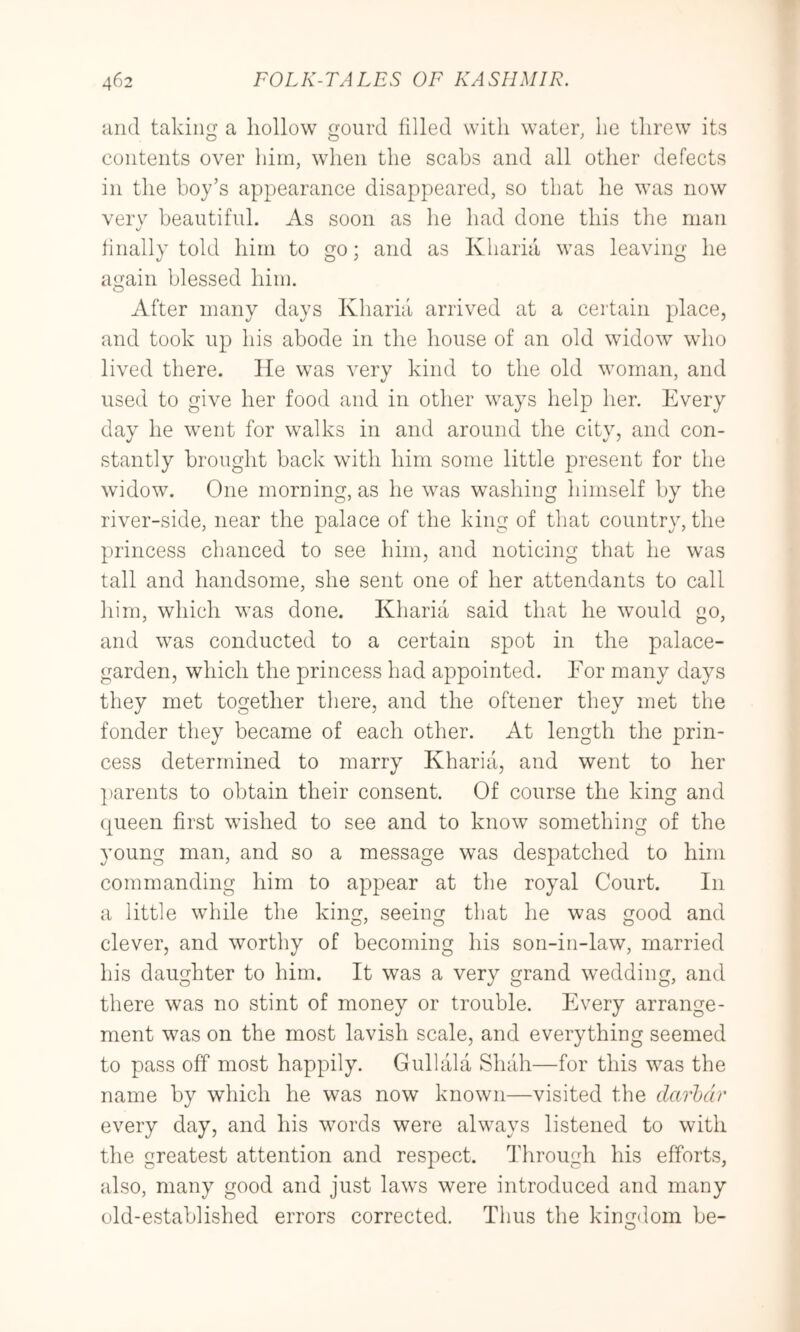 iind takiii a hollow G'ourd filled with water he threw its contents over him, when the scabs and all other defects in the hoy’s appearance disappeared, so that he was now verv beautiful. As soon as he had done this the man linally told him to go; and as Kharia was leaving he again blessed him. After many days Kharia arrived at a certain place, and took up his abode in the house of an old widow who lived there. He was very kind to the old woman, and used to give her food and in other ways help her. Every day he went for walks in and around the city, and con- stantly brought back with him some little present for the widow. One morning, as he was washing himself by the river-side, near the palace of the king of that country, the princess chanced to see him, and noticing that he was tall and handsome, she sent one of her attendants to call him, which was done. Kharia said that he would go, and was conducted to a certain spot in the palace- garden, which the princess had appointed. For many days they met together there, and the oftener they met the fonder they became of each other. At length the prin- cess determined to marry Kharia, and went to her ])arents to obtain their consent. Of course the king and queen first wished to see and to know something of the young man, and so a message was despatched to him commanding him to appear at the royal Court. In a little while the king, seeing that he was good and clever, and worthy of becoming his son-in-law, married his daughter to him. It was a very grand wedding, and there was no stint of money or trouble. Every arrange- ment was on the most lavish scale, and everything seemed to pass off most happily. Gull ala Shah—for this was the name by which he was now known—visited the darbdr every day, and his words were always listened to with the greatest attention and respect. Through his efforts, also, many good and just laws were introduced and many old-established errors corrected. Thus the kingdom be-