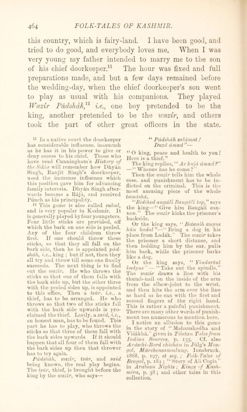 this country, which is fairy-land. I have been good, and tried to do good, and everybody loves me. When I was very young my father intended to marry me to the son of his chief doorkeeper.^^ The hour was fixed and full preparations made, and but a few days remained before the wedding-day, when the chief doorkeeper’s son went to play as usual with his companions. They played Wazir Pddshdh^’^ i.e., one boy pretended to be the king, another pretended to be the wazir, and others took the part of other great officers in the state. lu a native court the doorkeeper has considerable influence, inasmuch as he has it in his power to give or deny nccess to his cliief. Those who have read Cunningham’s History of the Sikhs will remember how Dhyau Singh, llanjit Singh’s doorkee])er, used the immense influence which this position gave him for advancing family interests. Diiyaii Singh after- wards became a Kaja, and received Punch as his i)rincipality. This game is also called suhul, and is very popular in Kashmir. It is generally played by four youngsters. Four little sticks are provided, off which the bark on one side is i:)eeled. Any of the four children throw first. If one sliould throw these sticks, so that they all fall on the bark side, then he is appointed pdd- shcih, i.e., king ; but if not, then they all ti-y and throw till some one finally succeeds. The next thing is to find out the wazir. He who throws the sticks so that one of them falls with the bark side up, but the other three with the peeled sides up, is appointed to this office. Then a tsur, i.e., a thief, has to be arranged. He who throws so that two of the sticks fall with the bark side upwards is ])ro- claimed the thief. Lastly, a said, i.e., an honest man, has to be found. This part he has to play, who throws the sticks so that three of them fall with the bark sides upwards. If it should happen that all four of them fall with the bark sides up then that thrower has to try again. Padshah, wazir, tsiir, and said being known, the real play begins. The tsiir, thief, is brought before the king by the wazir, who says— “ Padshah saldniat! Duzd dniad ”— “ O king, peace and health to you ! Here is a thief.” The king replies, “ Av kiijd dmadf — “ Whence has he come ? ” Then the ivazir tells him the whole case, and ])uuishment has to be in- flicted on the criminal. This is the most amusing i)iece of the whole tamdshd. ‘‘''Piidihed angdli BangdU top,'^ says the king—‘'Give him Pangali can- non.” The wazir kicks the prisoner’s backside. Or the king says,  Botanih anyus hdn budal”—“Bring a dog in his ])lace from Ladak.” The wazir takes the prisoner a short distance, and then holding him by the ear, pulls him back, while the prisoner barks like a dog. Or the king says, “ Yindartul ka<lyas ” — “ Take out the spindle.” Tlie wazir draws a line with his thumb-nail on the inside of the arm from the elbow-joint to the wrist, and then hits the arm over the line as hard as he can with the first and second fingers of the right hand. Tills is rather a painful punishment. There are many other words of punish- ment too numerous to mention here. I notice an allusion to this game in the story of “ IMahaushadha and Vi.slikha,” given in Tibetan Tales from Indian Sources, p. 135. Of. also Ardschi-Bord chichdn in Jiilg’s fi/on.- gol, Mdrchensanimlung, Innsbruck, 1868, p. 197, et seq. ; Folk-Tales of Bengal, p. 184 ; “ .Story of Ali Oogia” in Arabian Nights; Kings if Kash- viira, p. 38 ; and other tales in this collection.