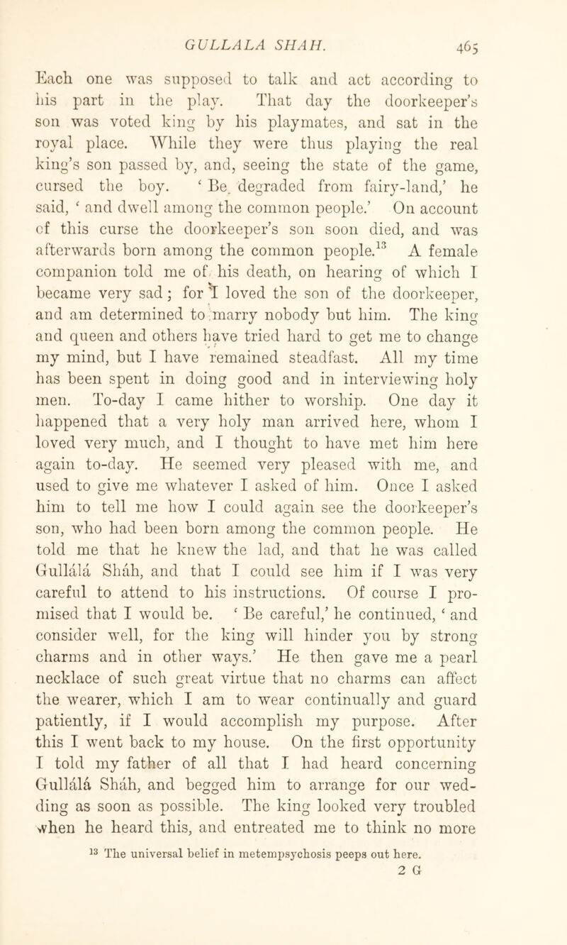 Each one was supposed to talk and act according to his part in the plav. That day the doorkeeper’s son was voted king by his playmates, and sat in the royal place. While they were thus playing the real king’s son passed by, and, seeing the state of the game, cursed the boy. ‘ Be. degraded from fairy-land,’ he said, ' and dwell among the common people.’ On account of this curse the doorkeeper’s son soon died, and was afterwards born among the common people.^^ A female companion told me of his death, on hearing of which I became very sad; for ^ loved the son of the doorkeeper, and am determined to ,marry nobody but him. The king and queen and others have tried hard to get me to change my mind, but I have remained steadfast. All my time has been spent in doing good and in interviewing holy men. To-day I came hither to worship. One day it happened that a very holy man arrived here, whom I loved very much, and I thought to have met him here again to-day. He seemed very pleased with me, and used to give me whatever I asked of him. Once I asked him to tell me how I could again see the doorkeeper’s son, Avho had been born among the common people. He told me that he knew the lad, and that he was called Gullala Shah, and that I could see him if I was very careful to attend to his instructions. Of course I pro- mised that I would be. ‘ Be careful,’ he continued, ‘ and consider well, for the king will hinder you by strong charms and in other ways.’ He then gave me a pearl necklace of such great virtue that no charms can affect the wearer, which I am to wear continually and guard patiently, if I would accomplish my purpose. After this I went back to my house. On the first opportunity I told my father of all that I had heard concerning Gullala Shah, and begged him to arrange for our wed- ding as soon as possible. The king looked very troubled when he heard this, and entreated me to think no more The universal belief in metempsychosis peeps out here.