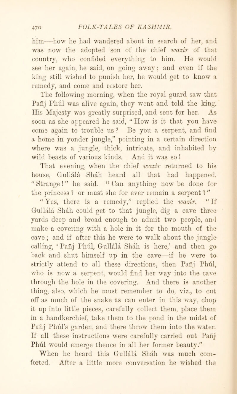 him—how he had wandered about in search of her, and was now the adopted son of the chief wazir of that country, who confided everything to him. He would see her again, he said, on going away; and even if the king still wished to punish her, he would get to know a remedy, and come and restore her. The following morning, when the royal guard saw that Tanj Phul was alive again, they went and told the king. His Majesty was greatly surprised, and sent for her. As soon as slie appeared he said, ‘‘ How is it that you have come again to trouble us ? Be you a serpent, and find a home in yonder jungle,” pointing in a certain direction where was a jungle, thick, intricate, and inhabited by wild beasts of various kinds. And it was so ! That evening, when the chief wazir returned to his house, Gullala Shah heard all that had happened. “ Strange ! ” he said. Can anything now be done for the princess ? or must she for ever remain a serpent ? ” “ Yes, there is a remedy,” replied the wazir. “ If Gullala Shah could get to that jungle, dig a cave three yards deep and broad enough to admit two people, and make a covering with a hole in it for the mouth of the cave; and if after this he were to walk about the jungle calling, ‘ Panj Phfil, Gullala Shah is here,’ and then go back and shut himself up in the cave—if he were to strictly attend to all these directions, then Pahj Phul, who is now a serpent, would find her way into the cave through the hole in the covering. And there is another thing, also, which he must remember to do, viz., to cut off as much of the snake as can enter in this way, chop it up into little pieces, carefully collect them, place them in a handkerchief, take them to the pond in the midst of Pahj PhuTs garden, and there throw them into the water. If all these instructions were carefully carried out Panj Phiil would emerge thence in all her former beauty.” When he heard this Gullala Shah was much com- forted. After a little more conversation he wished the