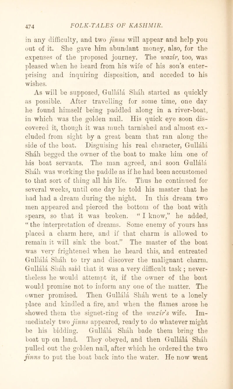 in any difficulty, and two jinns will appear and help you out of it. She gave him abundant money, also, for the expenses of the proposed journey. The wazir, too, was pleased when he heard from his wife of his son's enter- prising and inquiring disposition, and acceded to his wishes. As will be supposed, Gullala Shah started as quickly as possible. After travelling for some time, one day he found himself being paddled along in a river-boat, in which was the golden nail. His quick eye soon dis- covered it, though it was much tarnished and almost ex- cluded from sight by a great beam that ran along the side of the boat. Disguising his real character, Gullahl Shah begged the owner of the boat to make him one of his boat servants. The man agreed, and soon Gullahl Shall was working the paddle as if he had been accustomed to that sort of thing all his life. Thus he continued for several weeks, until one day he told his master that he had had a dream during the night. In this dream two men appeared and pierced the bottom of the boat with spears, so that it was broken. ‘‘ I know,” he added, “ the interpretation of dreams. Some enemy of yours has placed a charm here, and if that charm is allowed to remain it will sink the boat.” The master of the boat was verv frightened wdien he heard this, and entreated Gullala Shah to try and discover the malignant charim Gullala Sluih said that it was a verv difficult task ; never- tlieless he would attempt it, if the owner of the boat would promise not to inform any one of the matter. The owner promised. Then Gullala Shall went to a lonely place and kindled a fire, and when the flames arose he showed them the signet-ring of the tvazirs wife. Im- o o mediately two jinns appeared, ready to do whatever might be his bidding. Gullala Shah bade them bring the boat up on land. They obeyed, and then Gullala Shah pulled out the golden nail, after which he ordered the two jinns to put the boat back into the water. He now went