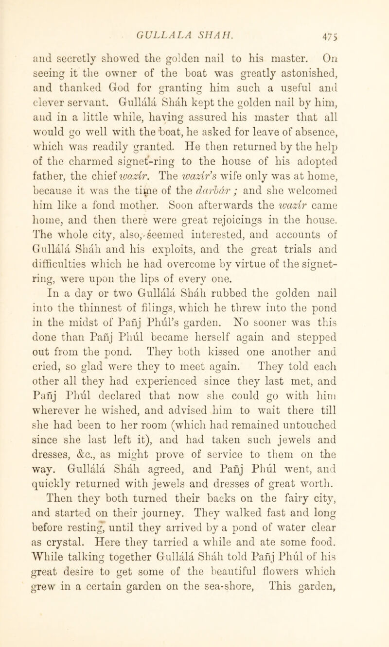 and secretly showed the golden nail to his master. On seeing it the owner of the boat was greatly astonished, and thanked God for grantiim him such a useful and clever servant. Gullala Shah kept the golden nail by him, and in a little while, having assured his master that all would go well with the boat, he asked for leave of absence, which was readily granted. He then returned by the help of the charmed signetbriiig to the house of his adopted father, the cbiQiivazir. The wazirs wife only was at home, because it was the time of the darldr ; and she welcomed liim like a fond mother. Soon afterwards the ivazir came home, and then there were great rejoicings in the house. The whole city, also,-seemed interested, and accounts of Gullala Shah and his exploits, and the great trials and difficulties which he had overcome by virtue of the signet- ring, w^ere upon the lips of every one. In a day or two Gullala Shah rubbed the golden nail into the thinnest of filings, which he threw into the pond in the midst of Pahj Phiirs garden. Ho sooner was this done than Pahj Phul became herself again and stepped out from the pond. They both kissed one another and cried, so glad were they to meet again. They told each other all they had experienced since they last met, and Panj Phiil declared that now she could go with him wherever he wished, and advised him to wait there till she had been to her room (which had remained untouched since she last left it), and had taken such jewels and dresses, &c., as might prove of service to them on the way. Gullala Shah agreed, and Panj Phul went, and quickly returned with jewels and dresses of great worth. Then they both turned their backs on the fairy city, and started on their journey. They walked fast and long before resting, until they arrived by a pond of water clear as crystal. Here they tarried a while and ate some food. While talking together Gullala Shah told Pahj Phul of his great desire to get some of the beautiful flowers which grew in a certain garden on the sea-shore. This garden,