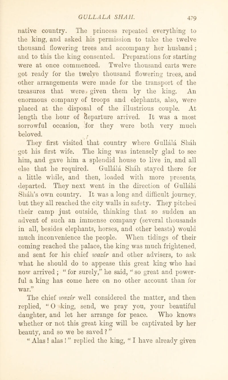 native country. The princess repeated everything to the king, and asked his permission to take the twelve thousand Towering trees and accompany her husband ; and to this the king consented. Preparations for starting were at once commenced. Twelve thousand carts were got ready for the twelve thousand flowering trees, and other arrangements were made for the transport of the treasures that were* given them by the king. An enormous company of troops and elephants, also, were placed at the disposal of the illustrious couple. At length the hour of departure arrived. It was a most sorrowful occasion, for they were both very much beloved. They first visited that country where Gullala Shah got his first wife. The king was intensely glad to see him, and gave him a splendid house to live in, and all else that he required. Gullala Shah stayed there for a little while, and then, loaded with more presents, departed. They next went in the direction of Gullala Shah’s own country. It was a long and difficult journey, but they all reached the city walls in safety. They pitched their camp just outside, thinking that so sudden an advent of such an immense company (several thousands in all, besides elephants, horses, and other beasts) would much inconvenience the people. When tidings of their coming reached the palace, the king was much frightened, and sent for his chief wazir and other advisers, to ask what he should do to appease this great king who had now arrived ; “ for surely,” he said, “ so great and power- ful a king has come here on no other account than for war.” The chief wazir well considered the matter, and then replied, “ 0 king, send, we pray you, your beautiful daughter, and let her arrange for peace. Who knows whether or not this great king will be captivated by her beauty, and so we be saved ? ” “ Alas ! alas ! ” replied the king, “ I have already given