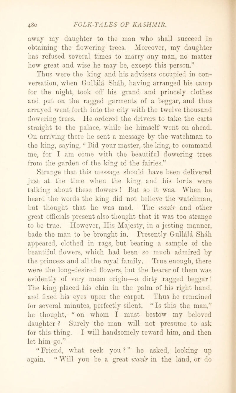 away iny daughter to the man who shall succeed in obtaining the flowering trees. Moreover, my daughter has refused several times to marry any man, no matter how great and wise he may be, except this person.” Thus were the king and his advisers occupied in con- versation, when Gullalci Shah, having arranged his camp for the night, took off his grand and princely clothes and put on the ragged garments of a beggar, and thus arrayed went forth into the city with the tw^elve thousand llowering trees. He ordered the drivers to take the carts straight to the palace, while he himself went on ahead. On arriving there he sent a message by the watchman to the king, saying, Bid your master, the king, to command me, for I am come with the beautiful flowering trees from the garden of the king of the fairies.” Strange that this message should have been delivered just at the time when the king and his lords were talking about these flowers ! But so it was. When he heard the words the king did not believe the watchman, but thought that he was mad. The wazir and other great officials present also thought that it ^vas too strange to be true. However, His Majesty, in a jesting manner, bade the man to be brought in. Presently Gullala Shah appeared, clothed in rags, but bearing a sample of the beautiful flowers, which had been so much admired by the princess and all the royal family. True enough, there were the long-desired flowers, but the bearer of them was evidently of very mean origin—a dirty ragged beggar ! The king placed his chin in the palm of his right hand, and fixed his eyes upon the carpet. Thus he remained for several minutes, perfectly silent. “ Is this the man,” he thought, '' on whom I must bestow my beloved daughter ? Surely the man will not presume to ask for this thing. I will handsomely reward him, and then let him go.” O “ Friend, what seek you ? ” he asked, looking up again. “ Will you be a great wazir in the land, or do