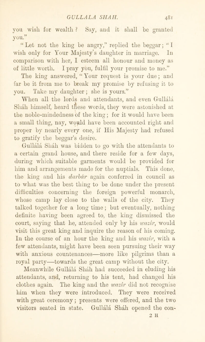 you wish for wealth ? Say, and it shall be granted you. “ Let not the king he angry,” replied the beggar; ‘‘ I wish only for Your Majesty’s daughter in marriage. In comparison with her, I esteem all honour and money as of little w'orth. I pray you, fulfil your promise to me.” The king answered, “ Your request is your due ; and far be it from me to break my promise by refusing it to you. Take my daughter ; she is yours.” When all the lords and attendants, and even Gullala Shah himself, heard these words, they were astonished at the noble-mindedness of the king; for it would have been a small thing, nay, would have been accounted right and proper by nearly every one, if His Majesty had refused to gratify the beggar’s desire. Gullala Shah was bidden to go with the attendants to a certain grand house, and there reside for a few days, during which suitable garments would be provided for him and arrangements made for the nuptials. This done, the king and his darhdr again conferred in council as to what was the best thing to be done under the present difficulties concerning the foreign powerful monarch, whose camp lay close to the walls of the city. They talked together for a long time; but eventually, nothing definite having been agreed to, the king dismissed the 00^ O court, saying that he, attended only by his luazir, would visit this great king and inquire the reason of his coming. In the course of an hour the king and his wazir, with a few attendants, might have been seen pursuing their way with anxious countenances—more like pilgrims than a royal party—towards the great camp without the city. Meanwhile Gullala Shah had succeeded in eluding his attendants, and, returning to his tent, had changed his clothes again. The king and the wazir did not recognise him when they were introduced. They were received with great ceremony; presents were offered, and the two visitors seated in state. Gullala Shah opened the con- 2 H