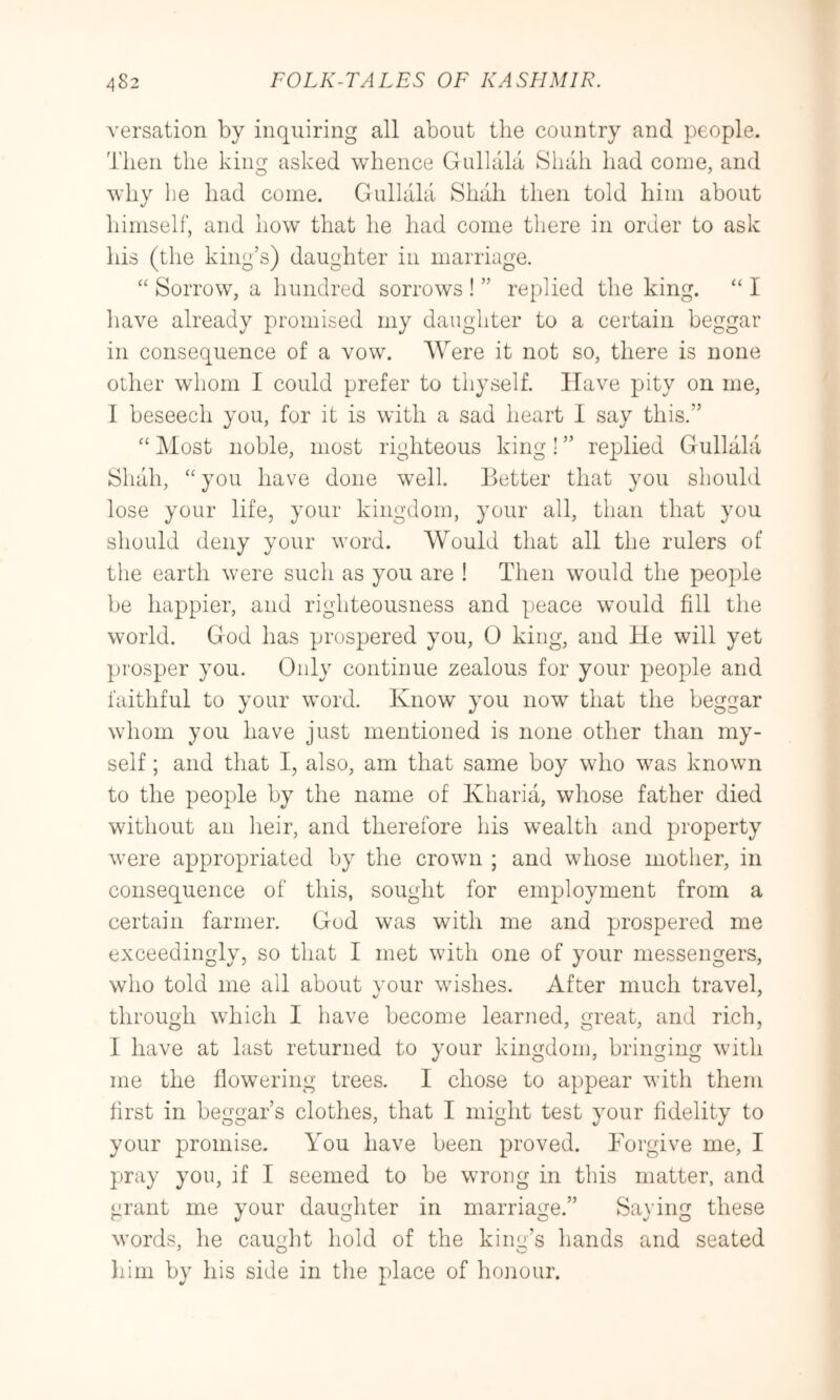 versation by inquiring all about the country and people. Then the king asked whence Gulhila Shah had come, and why he had come. Gullala Shah then told him about himself, and how that he had come there in order to ask his (the king’s) daughter in marriage. “ Sorrow, a hundred sorrows ! ” replied the king. “ I liave already promised my daughter to a certain beggar in consequence of a vow. AVere it not so, there is none other whom I could prefer to thyself. Have pity on me, I beseech you, for it is with a sad heart I say this.” “ Most noble, most righteous king 1 ” replied Gullala Shah, “ you have done well, better that you should lose your life, your kingdom, your all, than that you should deny your word. Would that all the rulers of the earth were such as you are ! Then would the people be happier, and righteousness and peace would fill the world. God has prospered you, 0 king, and He will yet prosper you. Only continue zealous for your people and faithful to your word. Know you now that the beggar whom you have just mentioned is none other than my- self ; and that I, also, am that same boy who was known to the people by the name of Kharia, whose father died without an heir, and therefore his wealth and property were appropriated by the crown ; and whose mother, in consequence of this, sought for employment from a certain farmer. God was with me and prospered me exceedingly, so that I met with one of your messengers, who told me all about vour wishes. After much travel, through which I have become learned, great, and rich, I have at last returned to your kingdom, bringing with me the flowering trees. I chose to appear with them first in beggar’s clothes, that I might test your fidelity to your promise. You have been proved. Forgive me, I pray yon, if I seemed to be wrong in tliis matter, and ^rant me your daughter in marriage.” Saving these words, he caught hold of the king’s hands and seated ^ O O liini by his side in the place of hoirour.