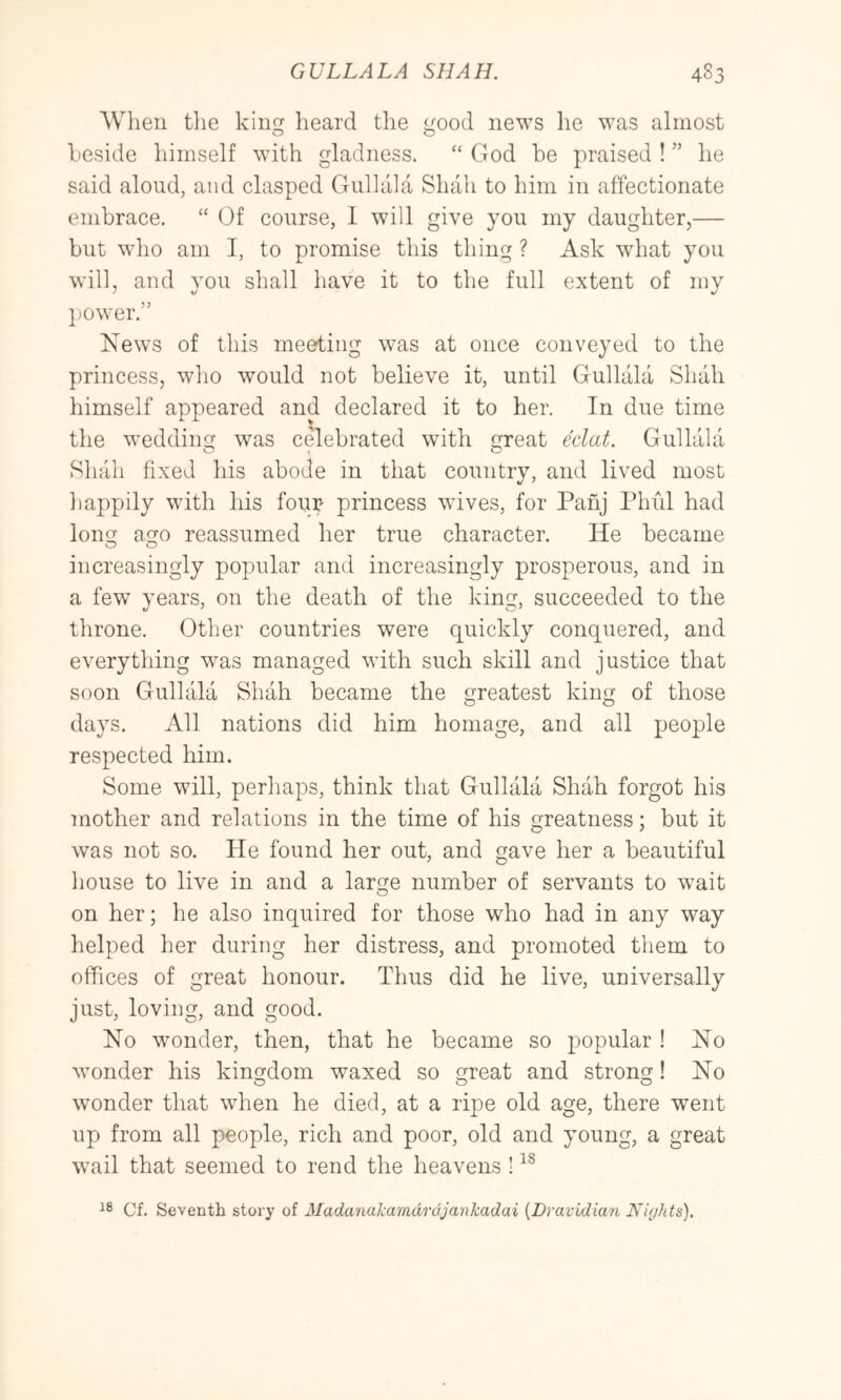 When tlie kin heard the ood news he was almost o o heside himself with gladness. “ God be praised ! ” he said aloud, and clasped Gullala Shah to him in affectionate embrace. “ Of course, 1 will give you my daughter,— but who am I, to promise this thing ? Ask what you will, and you shall have it to the full extent of my ])Ower.” News of this meeting was at once conveyed to the princess, wlio would not believe it, until Gullala Shah himself appeared and declared it to her. In due time the wedding was celebrated with great Mat. Gullala Shah fixed his abode in that country, and lived most liappily with his four princess wives, for Pahj Phiil had long ago reassumed her true character. He became increasingly popular and increasingly prosperous, and in a few years, on the death of the king, succeeded to the throne. Other countries were quickly conquered, and everything was managed with such skill and justice that soon Gullala Shah became the greatest king of those days. All nations did him homage, and all people respected him. Some will, perhaps, think that Gullala Shah forgot his mother and relations in the time of his greatness; but it was not so. He found her out, and gave her a beautiful liouse to live in and a large number of servants to wait on her; he also inquired for those who had in any way helped her during her distress, and promoted them to offices of great honour. Thus did he live, universally just, loving, and good. No wonder, then, that he became so popular ! No wonder his kingdom waxed so great and strong! No wonder that when he died, at a ripe old age, there went up from all people, rich and poor, old and young, a great wail that seemed to rend the heavens ! Cf. Seventh story of Madanakamdrajankadai {Dravidian Nights),