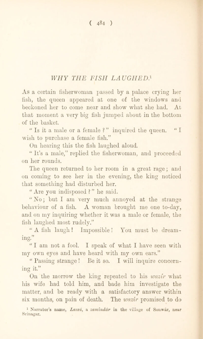 WHY THE FISH LAUGHED} As a certain lislierwoman passed by a palace crying lier fish, the queen appeared at one of tlie windows and beckoned her to come near and show what she had. At that moment a very big fish jumped about in the bottom of the basket. “ Is it a male or a female ? ” inquired the queen. “ I wish to purchase a female fish.” On hearing this the fish laughed aloud. O O “ It’s a male,” replied the fisherwoman, and proceeded on her rounds. The queen returned to her room in a great rage; and on coming to see her in the evening, the king noticed that something had disturbed her. “ Are you indisposed ? ” he said. ‘'No; but I am very much annoyed at the strange behaviour of a fish. A woman brought me one to-day, and on my inquiring whether it was a male or female, the fish laughed most rudely.”  A fish laugh ! Impossible ! You must be dream- ing.”  I am not a fool. I speak of what I have seen with my own eyes and have heard with my own ears.”  Passing strange ! Be it so. I will inquire concern- ing it.” O On the morrow the king repeated to his waziv what his wife had told him, and bade him investigate the matter, and be ready with a satisfactory answer within six months, on pain of death. The wazir promised to do ^ Narrator’s name, Lassu, a zaminddr in the village of Souwar, near Srinagar.