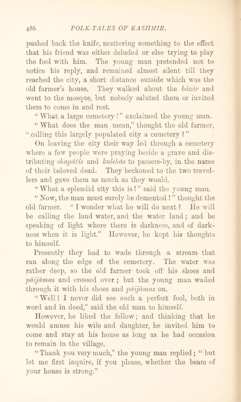 pushed back the knife, muttering something to the effect that his friend was either deluded or else trying to play the fool with him. The young man pretended not to notice his reply, and remained almost silent till they reached the city, a short distance outside which was the old farmer’s house. They walked about the Ictzdr and went to the mosque, hut nobody saluted them or invited them to come in and rest. What a large cemetery ! ” exclaimed the young man. What does the man mean,” thought the old farmer, “ calling this largely populated city a cemetery ? ” On leaving the city their way led through a cemetery where a few people w^ere praying beside a grave and dis- tributing cliai'tAtis and kulcliAs to passers-by, in the name of their beloved dead. They beckoned to the two travel- lers and gave them as much as they would. “ What a splendid city this is ! ” said the young man. ‘‘ Now, the man must surely be demented ! ” thought the old farmer. I wonder what he will do next ? He will be calling the land water, and the water land ; and be speaking of light where there is darkness, and of dark- ness when it is light.” However, he kept his thoughts to himself. Presently they had to wade through a stream that ran along the edge of the cemetery. The water was rather deep, so the old farmer took off his shoes and pdijAmas and crossed over ; but the young man waded through it with his shoes and Fd^ijdmas on. “Well! I never did see such a perfect fool, both in word and in deed,” said the old man to himself. However, he liked the fellow; and thinking that he would amuse his wife and daughter, he invited him to come and stay at his house as long as he had occasion to remain in the village. “ Thank you very much,” the young man replied ; but let me first inquire, if you please, wdiether the beam of vour house is strong.”