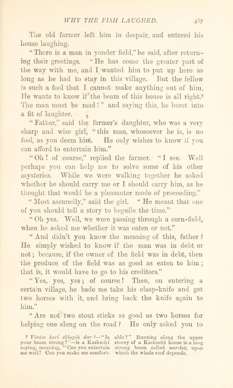 The old fanner left him in despair, and entered his house lau^hiim. O O “ There is a man in yonder field,” he said, after return- ing their greetings. “ He has come the greater part of the way with me, and I wanted him to put up here as long as he had to stay in this village. But the fellow is such a fool that I cannot make anything out of him. He wants to know if*the beam of this house is all rioht.^ O The man must be mad ! ” and savim^ this, he burst into a fit of laimhter. O \ “ Father,” said the farmer’s dauHiter, who was a very sharp and wise girl, ‘‘ this man, whosoever he is, is no fool, as you deem him. He only wishes to know if you can afford to entertain him.” “Oh! of course,” replied the farmer. “I see. Well perhaps you can help me to solve some of his other mysteries. While we were walking together he asked whether he should carry me or I should carry him, as he thought that would be a pleasanter mode of proceeding.” “ IMost assuredly,” said the girl. “ He meant that one of you should tell a story to beguile the time.” “ Oh yes. Well, we were passing through a corn-field, when he asked me whether it was eaten or not.” “ And didn’t you know the meaning of this, father ? He simply wished to know if the man was in debt or not; because, if the owner of the field was in debt, then the produce of the field was as good as eaten to him ; that is, it wmuld have to go to his creditors.” “ Yes, yes, yes; of course! Then, on entering a certain village, he bade me take his clasp-knife and get two horses wfith it, and bring back the knife aaain to him.” “ Are not two stout sticks as good as two horses for helping one along on the road ? He only asked you to 2 Virdm kari chheyih dar—“Is able?” Running along the upper your beam strong?”—is a Kashmiri storey of a Kashmiri house is a long saying, meaning, “ Can you entertain strong beam called narikot, upon me well? Can you make me comfort- which the whole roof depends.