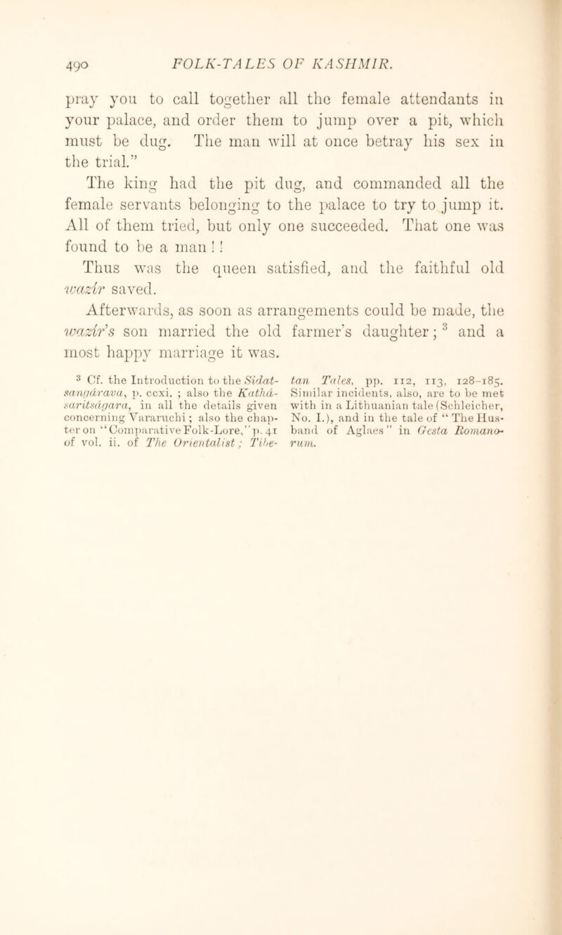 pray you to call together all the female attendants in your palace, and order them to jump over a pit, which must be dug. Tiie man will at once betray his sex in the trial,” The king had the pit dug, and commanded all the female servants belonging to the palace to try to jump it. All of them tried, but only one succeeded. That one was found to be a man ! 1 Thus was the queen satisfied, and the faithful old vKizir saved. Afterwards, as soon as arrangements could be made, the wazirs son married the old farmer's daughter; ^ and a most happy marriage it was. ^ Cf. the Introduction to the tan Talcs, pj), 112, 113, 128-185. ,san()dravu^ p. ccxi. ; also tlie Kathd- Similar incidents, also, are to he met saritsdijara, in all the details given with in a Lithuanian tale (Schleicher, concerning Vararuchi; also the chap- No. I.), and in the tale of “ The Mus- ter on “Coin]>arativeFolk-Lore,”i'-41 band of Aglaes ” in Gesta Romano^ of vol, ii. of The Orientalist; Tihe- rum.