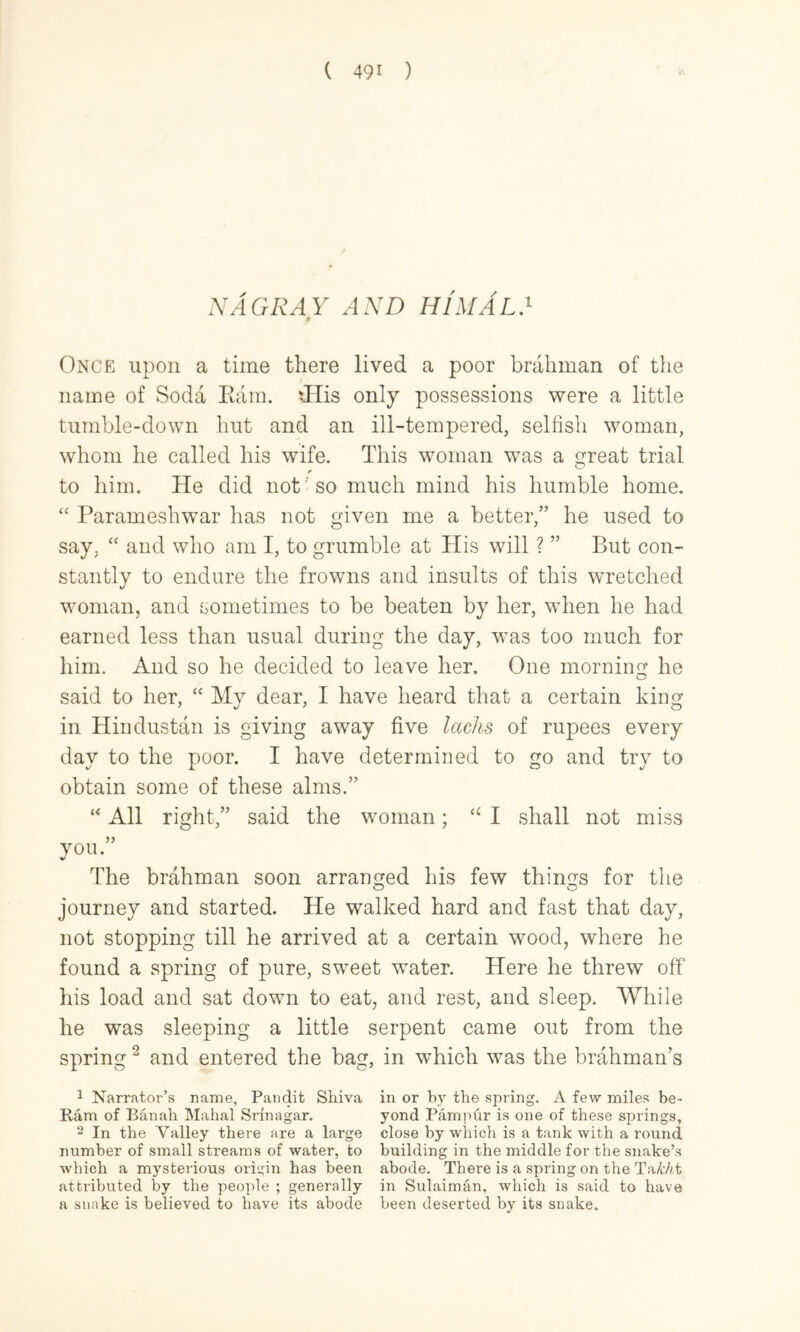 XAGRAY .-l.VD himAl} 4 Once upon a time there lived a poor brahman of the name of Soda Kara. fHis only possessions were a little tumble-down hut and an ill-tempered, selfish woman, whom he called his wife. This woman waas a great trial r to him. He did not'' so much mind his humble home. “ Parameshwar has not given me a better,” he used to say, and who am I, to grumble at His will ? ” But con- stantly to endure the frowns and insults of this wretched woman, and sometimes to be beaten by her, wKen he had earned less than usual during the day, wms too much for him. And so he decided to leave her. One morning he said to her, ‘‘ My dear, I have heard that a certain king in Hindustan is giving away five lacks of rupees every day to the poor. I have determined to go and try to obtain some of these alms.” “ All right,” said the woman; I shall not miss you.” The brahman soon arranged his few things for the journey and started. He walked hard and fast that day, not stopping till he arrived at a certain wood, where he found a spring of pure, sweet water. Here he threw off his load and sat down to eat, and rest, and sleep. While he was sleeping a little serpent came out from the spring ^ and entered the bag, in which was the brahman’s ^ Narrator’s name, Pandit Siiiva in or by the spring. A few miles be- Ram of Banah Mahal Srinagar. yond Pampur is one of these springs, 2 In the Valley there are a large close by which is a tank with a round number of small streams of water, to building in the middle for the snake’s which a mysterious origin has been abode. There is a spring on the TaMt attributed by the people ; generally in Sulaiman, which is said to have a snake is believed to have its abode been deserted by its snake.