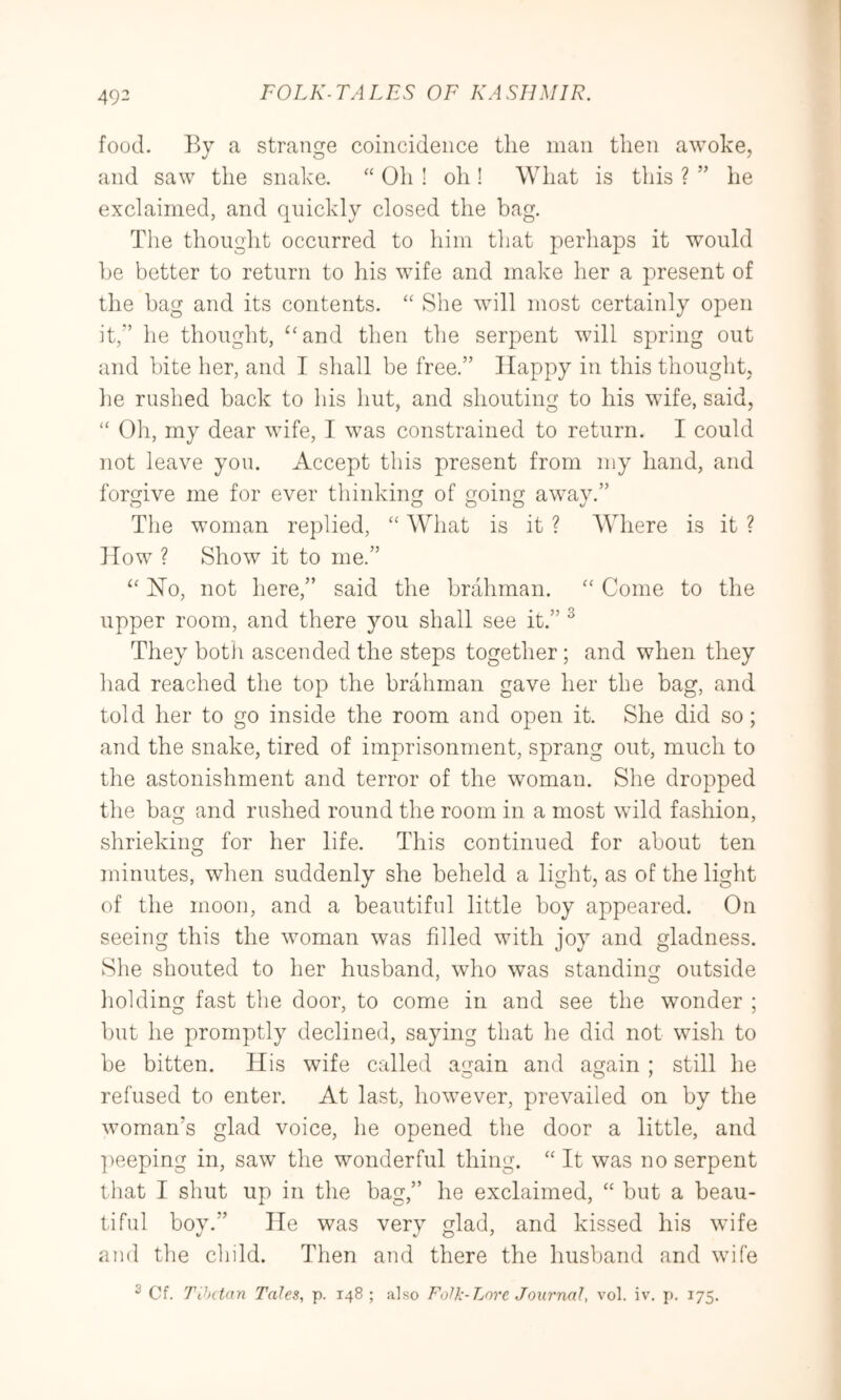 493 food. By a strange coincidence the man then awoke, and saw the snake. ‘‘ Oh ! oh ! What is this ? ” he exclaimed, and quickly closed the bag. The thought occurred to him that perhaps it would be better to return to his wife and make her a present of the bag and its contents. She will most certainly open it,'’ he thought, ^‘and then the serpent will spring out and bite her, and I shall be free.” Happy in this thought, he rushed back to his hut, and shouting to his wife, said, “ Oh, my dear wife, I was constrained to return. I could not leave you. Accept this present from my hand, and forgive me for ever thinking of going a wav.” The woman replied, “ AVhat is it ? Where is it ? How ? Show it to me.” Ho, not here,” said the brahman. “ Come to the upper room, and there you shall see it.” ^ They botii ascended the steps together ; and when they had reached the top the brahman gave her the bag, and told her to go inside the room and open it. She did so; and the snake, tired of imprisonment, sprang out, much to the astonishment and terror of the woman. She dropped the bag and rushed round the room in a most wild fashion, shrieking for her life. This continued for about ten minutes, when suddenly she beheld a light, as of the light of the moon, and a beautiful little boy appeared. On seeing this the woman was filled with joy and gladness. She shouted to her husband, who was standing outside holding fast the door, to come in and see the wonder ; but he promptly declined, saying that he did not wish to be bitten. His wife called again and again ; still he refused to enter. At last, however, prevailed on by the woman’s glad voice, he opened the door a little, and ]ieeping in, saw the wonderful thing. “ It was no serpent that I shut up in the bag,” he exclaimed, “ but a beau- tiful boy.” He was very glad, and kissed his wife and the child. Then utkI there the husband and wife ^ Cf. Tihctan Tales, p. 148; also Folk-Lore Journal, vol. iv, p. 175.