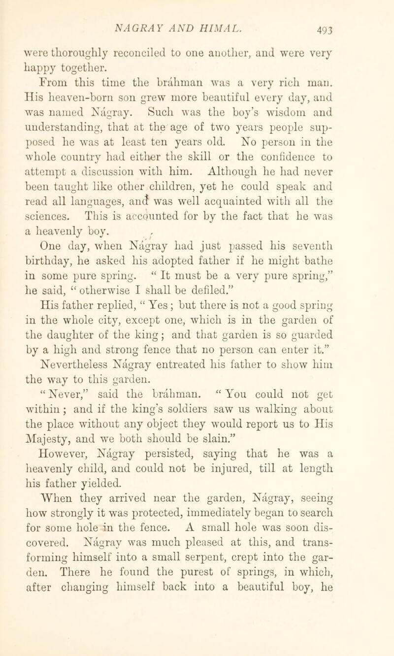 were thoroughly reconciled to one another, and were very happy together. From this time the brahman was a very rich man. His heaven-born son grew more beautiful every day, and was named Kagray. Such was the boy’s wisdom and understanding, that at the age of two years people sup- posed he was at least ten years old. No person in the whole country had eitlier the skill or the confidence to attempt a discussion with him. Although he had never been taught like other children, yet he could speak and read all languages, and was well acquainted with all the sciences. This is accounted for by the fact that he was a heavenly bov. One day, when Nagray had just passed his seventh birthday, he asked his adopted father if he might bathe in some pure spring. “ It must be a very pure spring,” he said, otherwise I shall be defiled.” His father replied, ‘‘ Yes ; but there is not a good spring in the whole city, except one, which is in the garden of the daughter of the king; and that garden is so guarded by a high and strong fence that no person can enter it.” Nevertheless Nagray entreated his father to show him the way to this garden. “ Never,” said the brahman. You could not get within; and if the king’s soldiers saw us walking about the place without any object they would report us to His fMajesty, and we both should be slain.” However, Nagray persisted, saying that he was a heavenly child, and could not be injured, till at length his father yielded. When they arrived near the garden, Nagray, seeing how strongly it was protected, immediately began to search for some hole in the fence. A small hole was soon dis- covered. Nagray was much pleased at this, and trans- forming himself into a small serpent, crept into the gar- den. There he found the purest of springs, in which, after changing himself back into a beautiful hoy, he