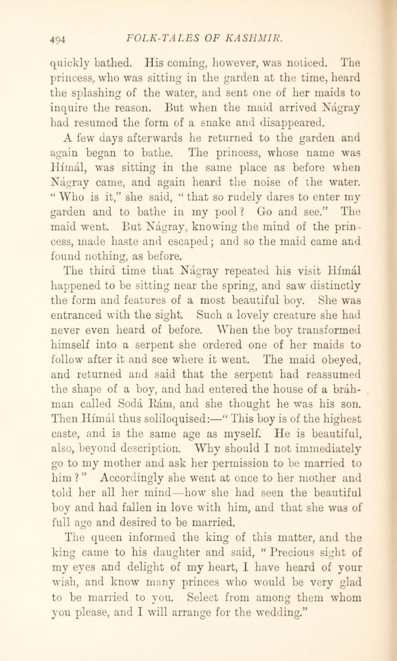 quickly bathed. His coming, liowever, was noticed. The princess, who was sitting in the garden at the time, heard the splashing of the water, and sent one of her maids to inquire the reason. But when the maid arrived Xagray had resumed the form of a snake and disappeared. A few days afterwards he returned to the garden and again began to bathe. The princess, whose name was Himal, was sitting in the same place as before when Nagray came, and again heard the noise of the water. “ Who is it,” she said, that so rudely dares to enter my garden and to bathe in my pool ? Go and see.” The maid went. But Nagray, knowing the mind of the prin- cess, made haste and escaped; and so the maid came and found nothing, as before. The third time that Nagray repeated his visit Hfmal liappened to be sitting near the spring, and saw distinctly the form and features of a most beautiful bov. She was «/ entranced with the sight. Such a lovelv creature she had never even heard of before. When the boy transformed himself into a serpent she ordered one of her maids to follow after it and see where it went. The maid obeyed, and returned and said that the serpent had reassumed the shape of a boy, and had entered the house of a brah- man called Soda Barn, and she thought he was his son. Then Himal thus soliloquised:—“ This boy is of the highest caste, and is the same age as mvself. He is beautiful, also, beyond description. Why should I not immediately go to my mother and ask her permission to be married to him ? ” Accordingly she went at once to her mother and told her all her mind—how she had seen the beautiful boy and had fallen in love with him, and that she was of full age and desired to be married. The queen informed the king of this matter, and the king came to his daughter and said, “ Precious sight of my eyes and delight of my heart, I have heard of your wush, and know many princes who would be very glad to be married to vou. Select from among them whom you please, and I will arrange for the wedding.”