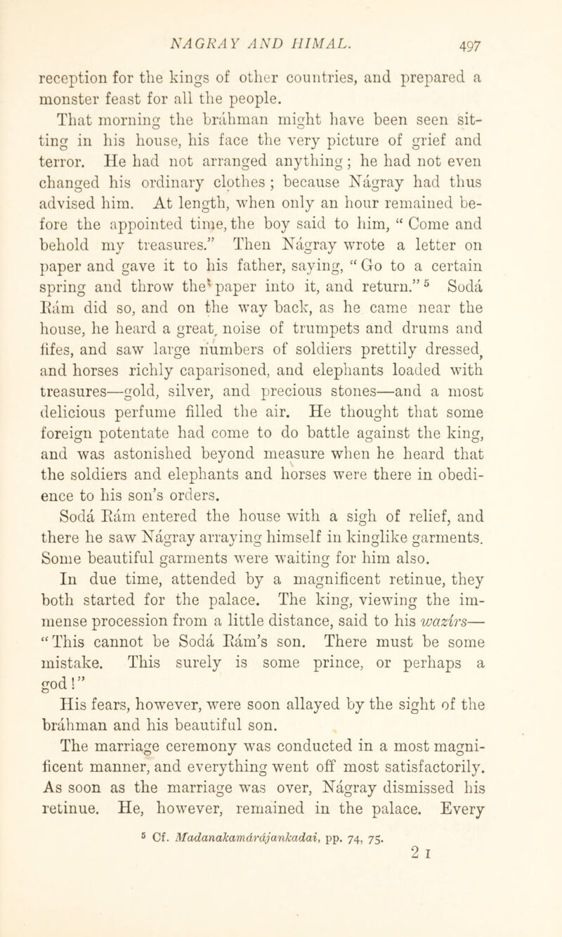 reception for the kings of other countries, and prepared a monster feast for all the people. That mornino- the brahman might have been seen sit- ting in his house, his face the very picture of grief and terror. He had not arranged anything; he had not even changed his ordinary clothes ; because Hagray had thus advised him. At length, when only an hour remained be- fore the appointed time, the boy said to him, “ Come and behold my treasures.” Then Nagray wrote a letter on paper and gave it to his father, saying, ‘‘ Go to a certain spring and throw the' paper into it, and return.” ^ Soda Earn did so, and on the way back, as he came near the house, he heard a great, noise of trumpets and drums and tifes, and saw large numbers of soldiers prettily dressed^ and horses richly caparisoned, and elephants loaded with treasures—gold, silver, and precious stones—and a most delicious perfume filled the air. He thought that some foreign potentate had come to do battle against the king, and was astonished beyond measure when he heard that the soldiers and elephants and horses were there in obedi- ence to his son’s orders. Soda Earn entered the house with a sigh of relief, and there he saw Nagray arraying himself in kinglike garments. Some beautiful garments were waiting for him also. In due time, attended by a magnificent retinue, they both started for the palace. The king, viewing the im- mense procession from a little distance, said to his wazirs— ‘‘This cannot be Soda Eam’s son. There must be some mistake. This surely is some prince, or perhaps a cod' ” His fears, however, were soon allayed by the sight of the brahman and his beautiful son. The marriage ceremony was conducted in a most magni- ficent manner, and everything went off most satisfactorily. As soon as the marriage was over, Nagray dismissed his retinue. He, however, remained in the palace. Every ® Cf. MadanaJcamdrdjankadai, pp. 74, 75.