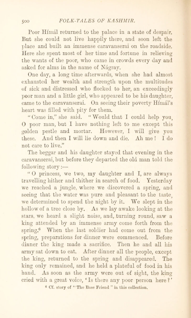Poor Hiinal returned to the palace in a state of despair. But she could not live happily there, and soon left the place and built an immense caravanserai on the roadside. Here she spent most of her time and fortune in relieving the wants of the poor, who came in crowds every day and asked for alms in the name of Nagray. One day, a long time afterwards, when she had almost exhausted her wealth and strength upon the multitudes of sick and distressed who flocked to her, an exceedingly poor man and a little girl, who appeared to be his daughter, came to the caravanserai. On seeing their poverty Himal’s heart was filled with pity for them. “Come in,” she said. “Would that I could help you^ 0 poor man, but I have nothing left to me except this golden pestle and mortar. However, I will give you these. And then I will lie down and die. Ah me ! I do not care to live.” The beggar and his daughter stayed that evening in the caravanserai, but before they departed the old man told the following story:— “ 0 princess, we two, my daughter and I, are always travelling hither and thither in search of food. Yesterday we reached a jungle, where we discovered a spring, and seeing that the water was pure and pleasant to the taste^ we determined to spend the night by it. We slept in the hollow of a tree close by. As we lay awake looking at the stars, we heard a slight noise, and, turning round, saw a king attended by an immense army come forth from the spring.® When the last soldier had come out from the spring, preparations for dinner were commenced. Before dinner the king made a sacrifice. Then he and all liis army sat down to eat. After dinner all the people, except the king, returned to the spring and disappeared. The king only remained, and he held a plateful of food in his hand. As soon as the army were out of sight, the king cried with a great voice, ‘ Is there any poor person here ? ’ ® Cf. story of “ The Base Friend ” in this collection.