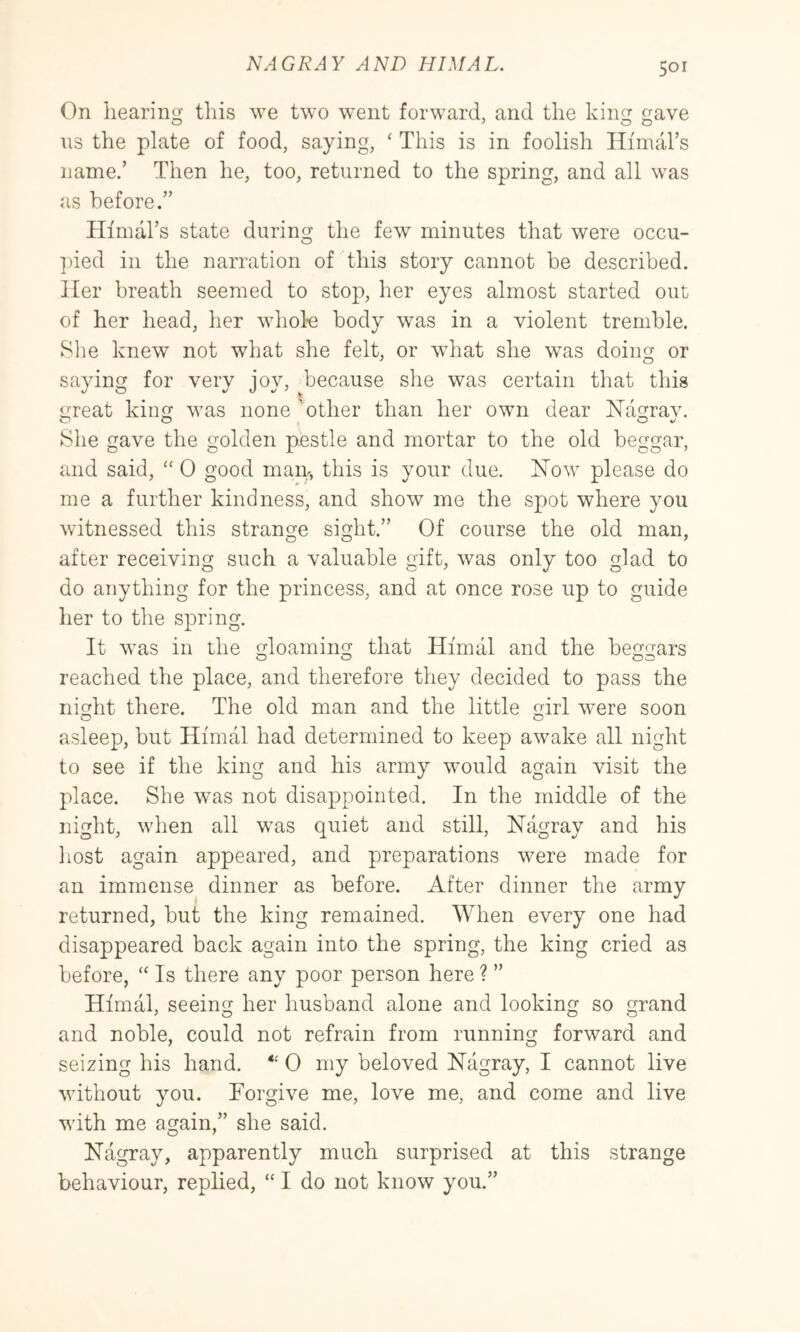 AND HIMAL. On hearing this we two went forward, and the king gave ns the plate of food, saying, ‘ This is in foolish Himal’s name.’ Then he, too, returned to the spring, and all was as before.” Ilfmal’s state during the few minutes that were occu- ]ued in the narration of this story cannot be described. Her breath seemed to stop, her eyes almost started out of her head, her whole body was in a violent tremble. Slie knew not what she felt, or what she was doiim or saying for very joy, because she was certain that this irreat kiim was none 'other than her own dear Nas^rav. She gave the golden pestle and mortar to the old beggar, and said, “ 0 good main, this is your due. iSTow please do me a further kindness, and show me the spot where you witnessed this strange sight.” Of course the old man, after receiving such a valuable gift, was only too glad to do anything for the princess, and at once rose up to guide her to the spring. It was in the gloaming that Himal and the beggars reached the place, and therefore they decided to pass the nif];ht there. The old man and the little mrl were soon asleep, but Himal had determined to keep awake all night to see if the king and his army would again visit the place. She was not disappointed. In the middle of the night, when all was quiet and still, ISTagray and his host again appeared, and preparations were made for an immense dinner as before. After dinner the army returned, but the king remained. When every one had disappeared back again into the spring, the king cried as before, “ Is there any poor person here ? ” Himal, seeing her husband alone and looking so grand and noble, could not refrain from running forward and seizing his hand. 0 my beloved ISTagray, I cannot live without you. Forgive me, love me, and come and live with me again,” she said. ISTagray, apparently much surprised at this strange behaviour, replied, “ I do not know you.”