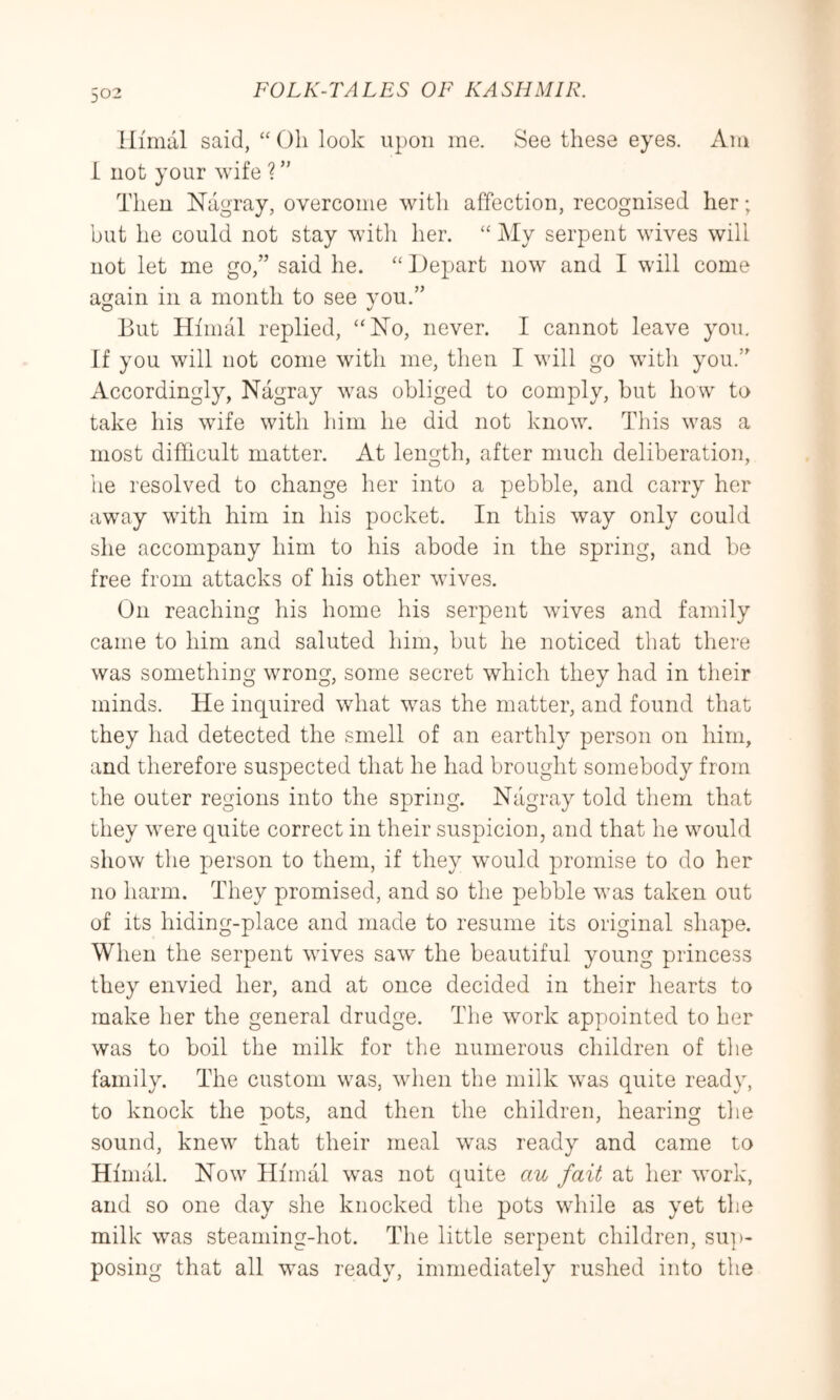 ilimal said, “ Oh look upon me. See these eyes. Am i not your wife ? ” Then Nagray, overcome with affection, recognised her; but he could not stay with her. “ My serpent wives will not let me go,” said he. “ Depart now and I will come again in a month to see vou.” But Himal replied, “No, never. I cannot leave you. If you will not come with me, then I will go with you.” Accordingly, Nagray was obliged to comply, hut how to take his wife with him he did not know. This was a most difficult matter. At length, after much deliberation, he resolved to change her into a pebble, and carry her away with him in his pocket. In this way only could she accompany him to his abode in the spring, and be free from attacks of his other wives. On reaching his home his serpent wdves and family came to him and saluted him, hut he noticed that there was something wrong, some secret which they had in their minds. He inquired what was the matter, and found that they had detected the smell of an earthly person on him, and therefore suspected that he had brought somebody from the outer regions into the spring. Nagray told them that they were quite correct in their suspicion, and that he would show the person to them, if they would promise to do her no harm. They promised, and so the pebble was taken out of its hiding-place and made to resume its original shape. When the serpent wives saw the beautiful young princess they envied her, and at once decided in their hearts to make her the general drudge. The wmrk appointed to her was to boil the milk for the numerous children of the family. The custom was, when the milk w^as quite ready, to knock the pots, and then the children, hearing the sound, knew that their meal w^as ready and came to Himal. Now Himal was not quite au fait at her work, and so one day she knocked the pots while as yet the milk was steaming-hot. The little serpent children, su])- posing that all was ready, immediately rushed into the