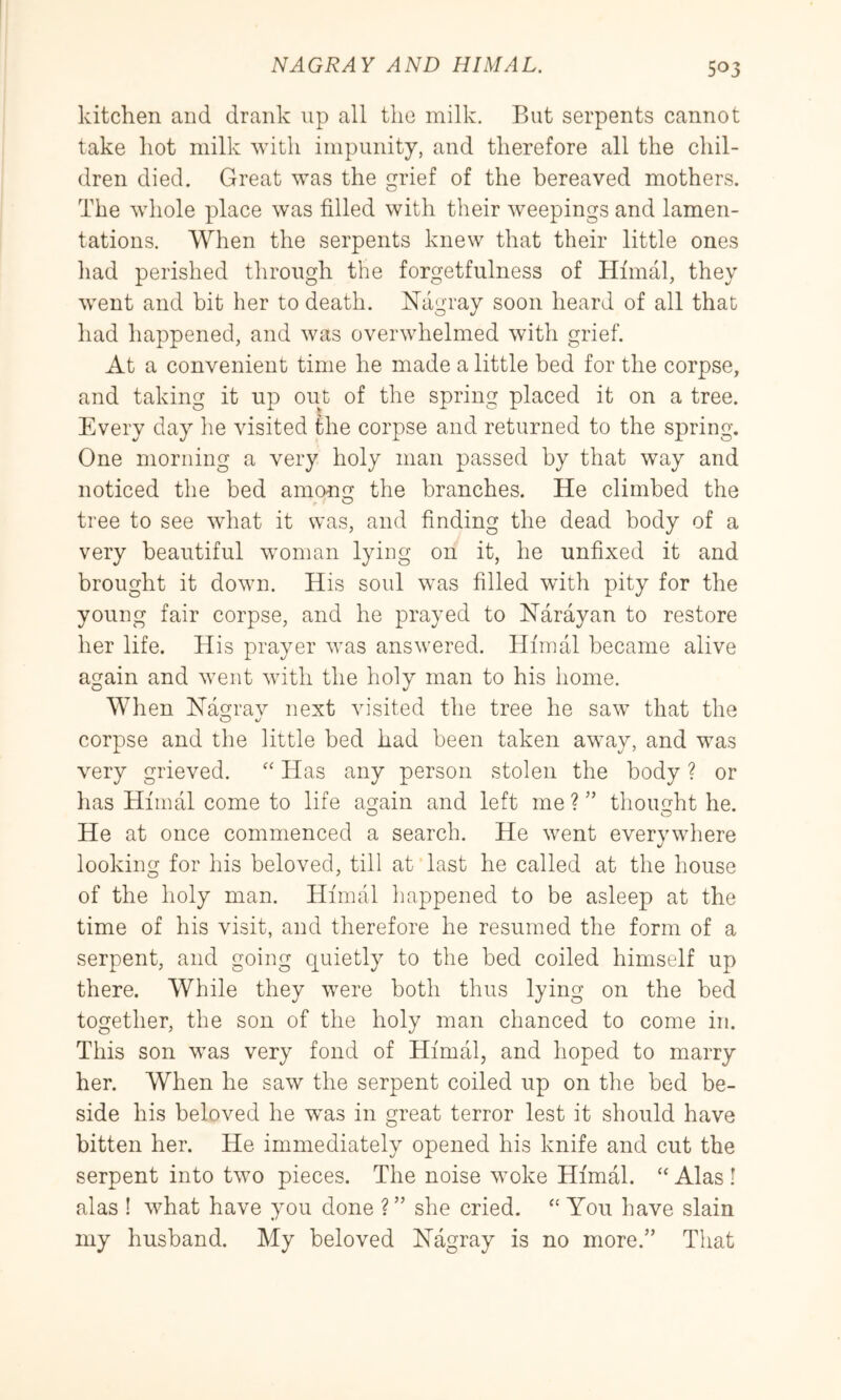 kitchen and drank up all the milk. But serpents cannot take hot milk with impunity, and therefore all the chil- dren died. Great was the grief of the bereaved mothers. The whole place was filled with their weepings and lamen- tations. When the serpents knew that their little ones had perished through the forgetfulness of Hfmal, they went and bit her to death. Niigray soon heard of all that had happened, and was overwhelmed with grief. At a convenient time he made a little bed for the corpse, and taking it up out of the spring placed it on a tree. Every day he visited fhe corpse and returned to the spring. One morning a very holy man passed by that way and noticed the bed among the branches. He climbed the tree to see what it was, and finding the dead body of a very beautiful woman lying on it, he unfixed it and brought it down. His soul was filled with pity for the young fair corpse, and he prayed to Harayan to restore her life. His prayer was answered. Hfmal became alive again and went with the holy man to his home. When Hagrav next visited the tree he saw that the corpse and the little bed had been taken aw’ay, and w^as very grieved. Has any person stolen the body ? or lias Hfmal come to life again and left me ? ” thought he. He at once commenced a search. He went everywhere looking for his beloved, till at last he called at the house of the holy man. Hfmal happened to be asleep at the time of his visit, and therefore he resumed the form of a serpent, and going quietly to the bed coiled himself up there. While they were both thus lying on the bed together, the son of the holy man chanced to come in. This son w^as very fond of Hfmal, and hoped to marry her. When he saw the serpent coiled up on the bed be- side his beloved he w^as in great terror lest it should have bitten her. He immediately opened his knife and cut the serpent into two pieces. The noise woke Hfmal. “ Alas ! alas ! what have you done ? ” she cried. ‘‘ You have slain my husband. My beloved Hagray is no more.” That