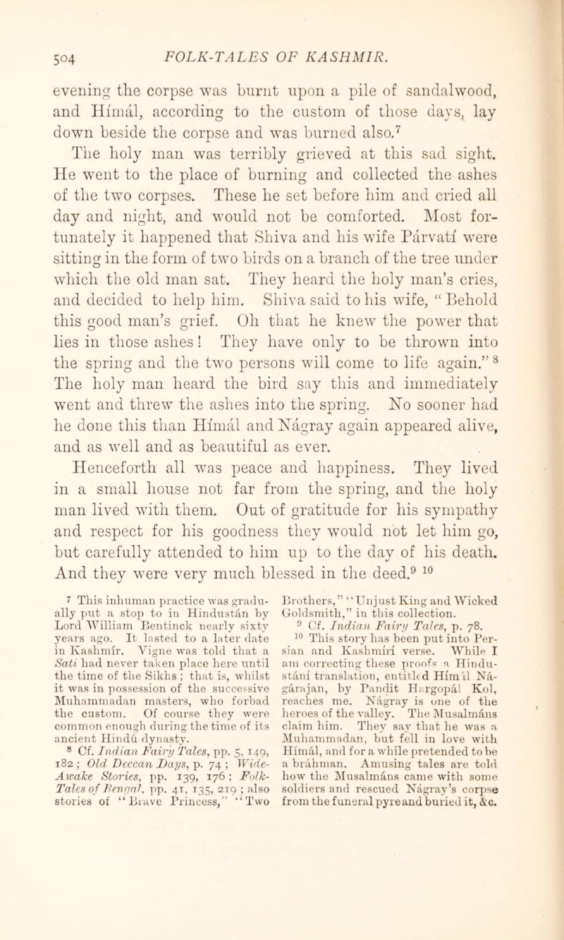 evening the corpse was burnt upon a pile of sandalwood, and Hiinal, according to the custom of those days, lay down beside the corpse and was burned alsod The holy man was terribly grieved at this sad sight, lie went to the place of burning and collected the ashes of the two corpses. These he set before him and cried all day and night, and would not be comforted. Most for- tunately it happened that Shiva and his wife Parvati were sitting in the form of two birds on a branch of the tree under which the old man sat. They heard the holy man’s cries, and decided to help him. Shiva said to his wife, “ Behold this good man’s grief. Oh that he knew the power that lies in those ashes! They have only to be thrown into the spring and the two persons will come to life again.” ® The holy man heard the bird say this and immediately went and threw the ashes into the spring. Xo sooner had he done this than Hinuil and Xagray again appeared alive, and as well and as beautiful as ever. Henceforth all was peace and happiness. They lived in a small house not far from the spring, and the holy man lived with them. Out of gratitude for his sympathy and respect for his goodness they would not let him go, but carefully attended to him up to the day of his death. And they were very much blessed in the deed.^ 7 This inhuman practice was gradu- ally put a stop to in Hindustan by Lord William Lentinck nearly sixty years ago. It lasted to a later date in Kashmir. Vigne was told that a Sati had never taken place here until the time of the Sikhs ; that is, whilst it was in possession of the succe.^^sive ]\Iuhammadan masters, who forbad the custom. Of course they were common enough during the time of its ancient Hindu dynasty. “ Cf. Indian Fairy Talcs, pp. 5. 149, 182 ; Old Deccan Days, p. 74 ; Wide- Aioake Stories, pp. 139, 176 ; Folk- Tales of Den yal. pp. 41, 135, 219 ; also stories of “Liave Princess,” “‘Two Lrothers,” “Unjust King and WTcked Ooldsnuth,” in this collection. ^ Cf. Indian Fairy Tales, p. 78. This story has been put into Per- sian and Kashmiri verse. While I am correcting these proofs a Hindu- stani translation, entitled Him il Na- garajan, by Pandit Hargopal Kol, reaches me. Nagray is one of the heroes of the vallejn The IMusalmans claim him. They say that he was a Muhammadan, but fell in love with Himal, and for a while pretended to be a brahman. Amusing tales are t<dd how the Musalmans came with some soldiers and rescued Kagray’s cor])se from the funeral pyre and buried it, &c.