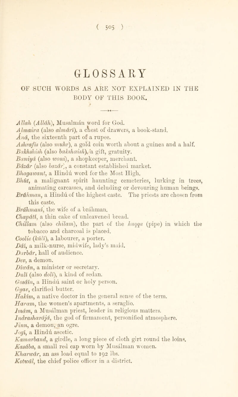 GLOSSARY OF SUCH WORDS AS ARE NOT EXPLAINED IN THE BODY OF THIS BOOK. Allah {Alldh)^ Musaliiian word for God, A Imaira (also almdri), a cliest of drawers, a book-stand. And^ the sixteenth part of a rupee. Ashrajis (also muhr), a gold coin worth about a guinea and a half. Bakhshish (also hakshaishyia gift, gratuity. Baniyd (also woni), a shopkeeper, merchant. Bdzdr (also hazdr], a constant established market. Bhagawant, a Hindu word for the Most High. Bhdt, a malignant spirit haunting cemeteries, lurking in trees, animating carcasses, and deluding or devouring human beings. Brahman, a Hindu of the highest caste. The priests are chosen from this caste. Brdhmam, the wife of a brahman. Chapdti, a thin cake of unleavened bread. Chillam (also chilam), the part of the huqqa (pipe) in -which the tobacco and charcoal is placed. Coolie (kfdt), a labourer, a porter. Bdi, a milk-nurse, midwife, lady’s nuiicl. Barhdr, hall of audience. Dev, a demon, Bmdn, a minister or secretarv. Bull (also doli), a kind of sedan. Oosdin, a Hindu saint or holy person. Cyav, clarified butter. Hakim, a native doctor in the general sense of the term. Haram, the women’s apartments, a seraglio. Jmdm, a Musalman priest, leader in religious matters. Indrashardjd, the god of firmament, personified atmosphere. Jinn, a demon, an ogre. Jogi, a Hindu ascetic. Kamarhand, a girdle, a long piece of cloth girt round the loins. Kasdha, a small red cap worn by Musalman women. Kharivdr, an ass load equal to 192 lbs. Kotwdl, the chief police officer in a district.