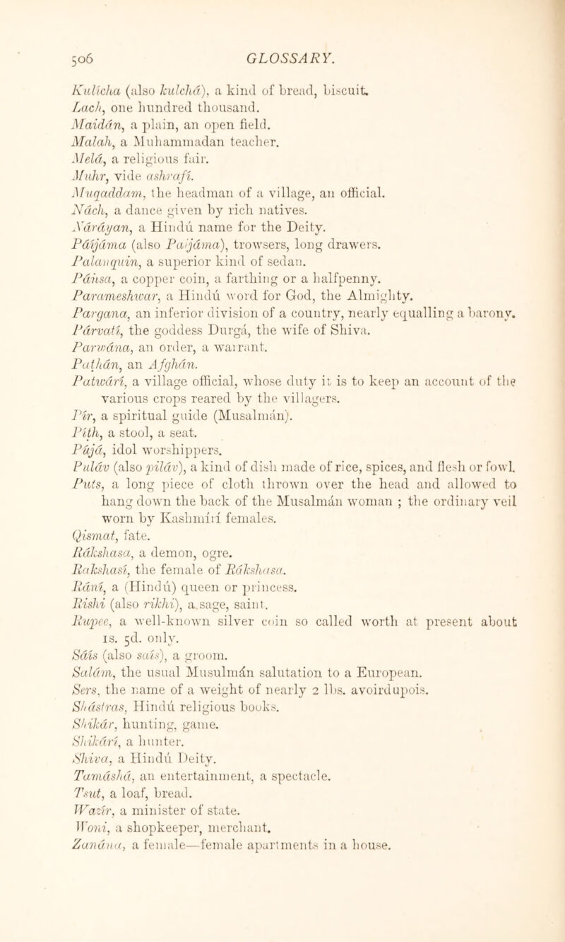 KuHcha (also kulcJu't), a kind of bread, biscuit. Lac/i, one liundred tliousaiid, Maiddn, a ])lain, an open field. Malali, a Mubaniinadan teaclier. Meld, a religious fair, Muhr, vide ashrafi. Muqaddam, the lieadnian of a village, an official. Ndcli, a dance given by ricli natives. Xdrdyan, a Hindu name for the Deity. Pdijdma (also Paijdma), trowsers, long drawers. J^alaiiquin, a superior kind of sedan. Pdhsa, a copper coin, a farthing or a halfpenny. Parameshwar, a Hindu word for God, the Almighty. Pargana, an inferior division of a country, nearly eiiualling a barony. Pdrvatl, the goddess Durga, the wife of Shiva. Panvdna, an order, a warrant. Pathdn, an Afghdin. Patwdri, a village official, whose duty il is to keep an account of the various crops reared by the villagers. ]‘ir, a spiritual guide (Musalnuin). Pith, a stool, a seat. Pdjd, idol worshippers. Ruldv (also yildv), a kind of dish made of rice, spices, and llesh or fowl Puis, a long piece of cloth throwm over the head and allowed to hang down the back of the Musalman woman ; the ordinary veil worn by Kashinfil females. Qismaf, fate. RdJcsJiasa, a demon, ogre. liahshast, the female of Rdkslu/sa. Pdni, a (Hindu) queen or princess. Pishi (also 7-ikhi)^ a sage, saint. Pwpee, a well-known silver coin so called worth at present about IS. 5d. only. Sals (also saU), a groom. Saldm, the usual Musulnffin salutation to a European. Sers. the imine of a weight of nearly 2 lbs. avoirdupois. Sf/dstras, Hindu religious books. Shikar, hunting, game. Shikdr'i, a hunter. Shiva, a Hindu Deitv. Tamdslid, an entertainment, a spectacle. Tiiut, a loaf, bread. JVazfr, a minister of state, Xoiii, a shopkeeper, merchant, Zaiidna, a female—female ai)artments in a house.