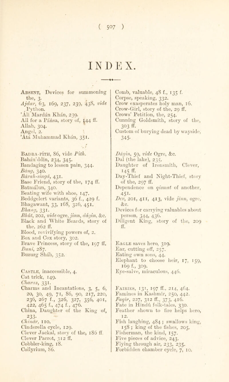 IN D E X. Absent, Devices for summoning the, 3. Ajdar, 63, 169, 237, 239, 43S, vide ^ I’ython. ’All Mardan Khdn, 239. All for a Paiisa, story of, ^44 ft'. Allah, 304. Angel, 2. ’Ata Muhammad Khan, 351. Badra-pIth, 86, vide Pith. Bahau’ddin, 234, 345. Bandaging to lessen pain, 344. Bang, 340. Bdruh-singd, 431. Base i''riend, story of the, 174 ft. Batmalun, 340. Ideating wife with shoe, 147, Jieddgelert variants, 36 f., 429 f. Bhagawant, 33, 168, 326, 451. Bhang, 331.^ Bhut, 202, vide ogre, jinn, ddgin, &c. Black and White Beards, story of the, 262 ff. Blood, revivifying powers of, 2. Box and Cox story, 302. Brave Princess, story of the, 197 ff. Buni, 287. Buzurg Shah, 352. Castle, inaccessible, 4, Cat trick, 149. Char as, 331. Charms and Incantations, 3, 5, 6, 20, 30, 49, 71, 86, 90, 217, 220, 236, 267 f., 326, 327, 356, 401, 422, 465 f., 474 f., 476. China, Daughter of the King of, 233- Chindr, iio. Cinderella cycle, 129. Clever Jackal, story of the, 186 ft. Clever Parrot, 312 ff. Cobbler-king, 18. Collyrium, 86. Comb, valuable, 48 f., 135 f. Corpse, speaking, 332. Crow exasperates holy man, 16. Crow-Girl, story of the, 29 ff. Crows’ Petition, the, 254. Cunning Goldsmith, story of the, 303 ff- Custom of burying dead by wayside, 345- Ddgin, 59, vide Ogre, &:c. Dal (the lake), 23 V Daughter of Ironsmith, Clever, 145 ff. Day-Thief and Night-Thief, stcay of the, 297 ff. Dependence on qismat of another, 451- Dev, 201, 411, 413, vide qinn. ogre, &c. Devices for carrying valuables about person, 344, 436. Diligent King, story of the, 209 ff. Eagle saves hero, 319. Ear, cutting off, 257. Eating own sons, 44. Elephant to choose heir, 17, 159, 169 f., 309. Eye-salve, miraculous, 446. Eairies, 131, 197 ff., 214, 464. Famines in Kashmir, 250, 442. Faqir, 227, 312 ff., 373, 416. Fate in Hindft folk-tales, 330. Feather shown to fire helps hero, 12. Edsh laughing, 484 ; swallows king, 158 ; king of the fishes, 205. Fisherman, the kind, 157. Five pieces of advice, 243. Flying through air, 233, 235. Forbidden chamber cycle, 7, 10.