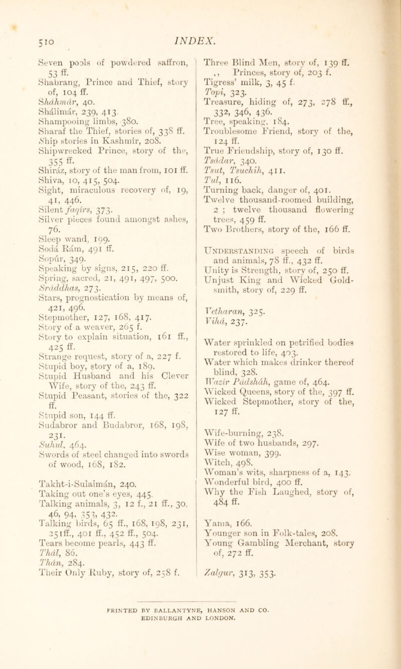 Seven po^ls of powdered saffron, 53 ff- Shabrang, Prince and riiief, story of, 104 ff. i^/idhmdr, 40. Shillinulr, 239, 413, Shampooing limbs, 380. Sharaf the Thief, stories of, 338 ff. S'hip stories in Kashmir, 208. Shipwrecked Prince, story of the, 355 Shiraz, story of the man from, loi ff. Shiva, 10, 415, 504. Sight, miraculous recovery of, 19, 41, 446. Silent/o/7irs, 373. Silver pieces found amongst aslies, 76. Sleep wand, 199. Soda Kiim, 491 ff. Sopur, 349. Speaking by signs, 215, 220 ff. Spring, sacred, 21, 491, 497, 500. Srdcldhas, 273. Stars, prognostication by means of, 421, 496. Stepmother, 127, 168, 417. Story of a weaver, 265 f. Story to explain situation, l6l ff., 425 ff, Strange request, story of a, 227 f. Stupid boy, story of a, 189. Stupid Husband and his Clever Wife, story of the, 243 ff. Stupid Peasant, stories of the, 322 ff. Stupid son, 144 ff. Sudabror and Budaljror, 168, 198, 231. Suhul, 464. Swords of steel changed into swords of wood, 168, 182. Takht-i-Sulaiman, 240. Taking out one’s eyes, 445. Talking animals, 3, 12 f., 21 ff., 30, , 46, 94. .;5b 432. 'balking birds, 65 ff., 168, 198, 231, 25lff., 401 ff., 452 ff., 504. Tears become pearls, 443 ff. 'fhdl, 86. Than, 284. Their Only Kuby, story of, 258 f. I Three l^lind Men, story t)f, 139 ff. ,, Princes, story of, 203 f. Tigress’ milk, 3, 45 f- Topi, 323. Treasure, hiding of, 273, 278 ff., 332, 346, 436. Tree, speaking. 184. Troublesome Priend, stor}' of t])e, 124 ff. True Friendship:), story of, 130 ff. Tsddar, 340. Tsut, Tsuchih, 411. Tul, 116. Turning back, danger of, 401. Twelve thousand-roomed building, 2 ; twelve thousand flowering trees, 459 ff. Two Brothers, story of the, 166 ff. IlNnKRSTANDiNG speech of birds and animals, 78 ff., 432 ff. Unity is Strength, story of, 250 ff. Unjust King and Wicked Gold- smith, story of, 229 ff. Vetliaran, 325. Vikd, 237. Water sprinkled on j:)etrifled bodies restored to life, 403. Water which makes drinker thereof blind, 328. Waz'ir Pddshdh, game of, 464. Wicked Queens, story of the, 397 ff. M'icked Stepmother, story of the, 127 ff. Wife-burning, 238. Wife of two husbands, 297. Wise woman, 399. Witch, 49S. I Woman’s wits, shaiq3ness of a, 143. I Wonderful bird, 400 ff. Why the Fish Laughed, story of, 484 ff. Yam a, 166. Younger son in Folk-tale.s, 208. Young GaTnbling Merchant, story of, 272 ff. Zalijur, 313, 353. PRINTED BY BALLANTYNE, HANSON AND CO. EDINBURGH AND LONDON.