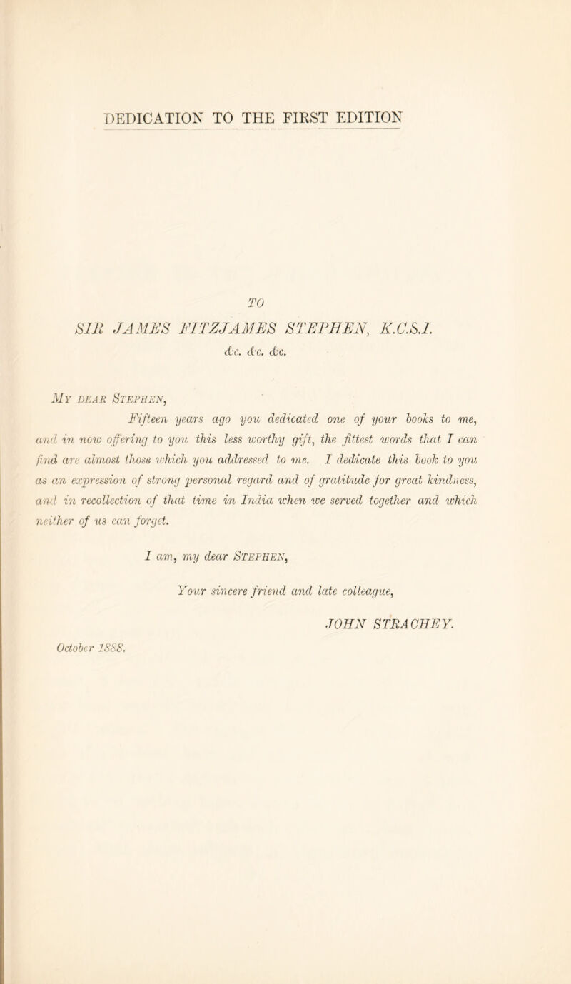 TO SIP JAMES FITZJAMES STEPHEN, K.C.S.I. he. he. he. My dear Stephen, Fifteen years ago you dedicated one of your books to me, and in now offering to you this less worthy gift, the fittest words that I can find are almost those which you addressed to me. I dedicate this book to you as an expression of strong personal regard and of gratitude for great kindness, and in recollection of that time in India when we served together and which neither of us can forget. I am, my dear Stephen, Your sincere friend and late colleague, JOHN STRAOHEY. October 1SS8.