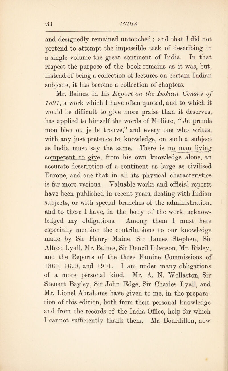 and designedly remained untouched; and that I did not pretend to attempt the impossible task of describing in a single volume the great continent of India. In that respect the purpose of the book remains as it was, but, instead of being a collection of lectures on certain Indian subjects, it has become a collection of chapters. Mr. Baines, in his Report on the Indian Census of 1891, a work which I have often quoted, and to which it would be difficult to give more praise than it deserves,, has applied to himself the words of Moliere, “ Je prends mon bien ou je le trouve,” and every one who writes, with any just pretence to knowledge, on such a subject as India must say the same. There is no man living competent, to give, from his own knowledge alone, an accurate description of a continent as large as civilised Europe, and one that in all its physical characteristics is far more various. Valuable works and official reports have been published in recent years, dealing with Indian subjects, or with special branches of the administration, and to these I have, in the body of the work, acknow- ledged my obligations. Among them I must here especially mention the contributions to our knowledge made by Sir Henry Maine, Sir James Stephen, Sir Alfred Lyall, Mr, Baines, Sir Denzil Ibbetson, Mr. Risley, and the Reports of the three Famine Commissions of 1880, 1898, and 1901. I am under many obligations of a more personal kind. Mr. A. N. Wollaston, Sir Steuart Bayley, Sir John Edge, Sir Charles Lyall, and Mr. Lionel Abrahams have given to me, in the prepara- tion of this edition, both from their personal knowledge and from the records of the India Office, help for which I cannot sufficiently thank them. Mr. Bourdillon, now