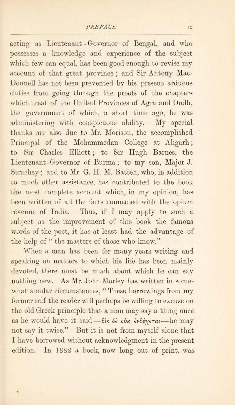 acting as Lieutenant - Governor of Bengal, and who possesses a knowledge and experience of the subject which few can equal, has been good enough to revise my account of that great province ; and Sir Antony Mac- Donnell has not been prevented by his present arduous duties from going through the proofs of the chapters which treat of the United Provinces of Agra and Oudh, the government of which, a short time ago, he was administering with conspicuous ability. My special thanks are also due to Mr. Morison, the accomplished Principal of the Mohammedan College at Aligarh; to Sir Charles Elliott ; to Sir Hugh Barnes, the Lieutenant-Governor of Burma; to my son, Major J. Strachey ; and to Mr. G. IP. M. Batten, who, in addition to much other assistance, has contributed to the book the most complete account which, in my opinion, has been written of all the facts connected with the opium revenue of India. Thus, if I may apply to such a subject as the improvement of this book the famous words of the poet, it has at least had the advantage of the help of “ the masters of those who know.” When a man has been for many years writing and speaking on matters to which his life has been mainly devoted, there must be much about which he can say nothing new. As Mr. John Morley has written in some- what similar circumstances, “ These borrowings from my former self the reader will perhaps be willing to excuse on the old Greek principle that a man may say a thing once as he would have it said—BU Be ov/c ivBe^Tat—he may not say it twice.” But it is not from myself alone that I have borrowed without acknowledgment in the present edition. In 1882 a book, now long out of print, was