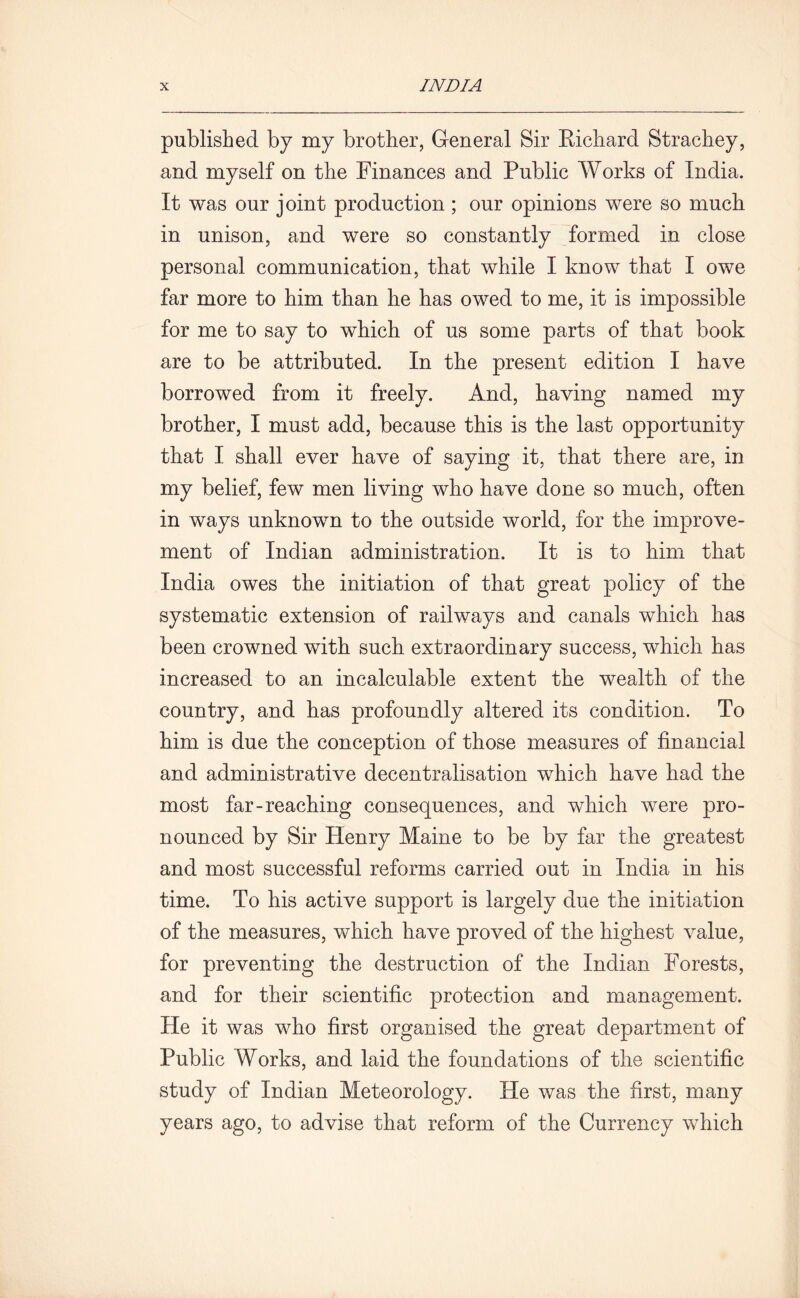 published by my brother, General Sir Richard Strachey, and myself on the Finances and Public Works of India. It was our joint production ; our opinions were so much in unison, and were so constantly formed in close personal communication, that while I know that I owe far more to him than he has owed to me, it is impossible for me to say to which of us some parts of that book are to be attributed. In the present edition I have borrowed from it freely. And, having named my brother, I must add, because this is the last opportunity that I shall ever have of saying it, that there are, in my belief, few men living who have done so much, often in ways unknown to the outside world, for the improve- ment of Indian administration. It is to him that India owes the initiation of that great policy of the systematic extension of railways and canals which has been crowned with such extraordinary success, which has increased to an incalculable extent the wealth of the country, and has profoundly altered its condition. To him is due the conception of those measures of financial and administrative decentralisation which have had the most far-reaching consequences, and which were pro- nounced by Sir Henry Maine to be by far the greatest and most successful reforms carried out in India in his time. To his active support is largely due the initiation of the measures, which have proved of the highest value, for preventing the destruction of the Indian Forests, and for their scientific protection and management. He it was who first organised the great department of Public Works, and laid the foundations of the scientific study of Indian Meteorology. He was the first, many years ago, to advise that reform of the Currency which