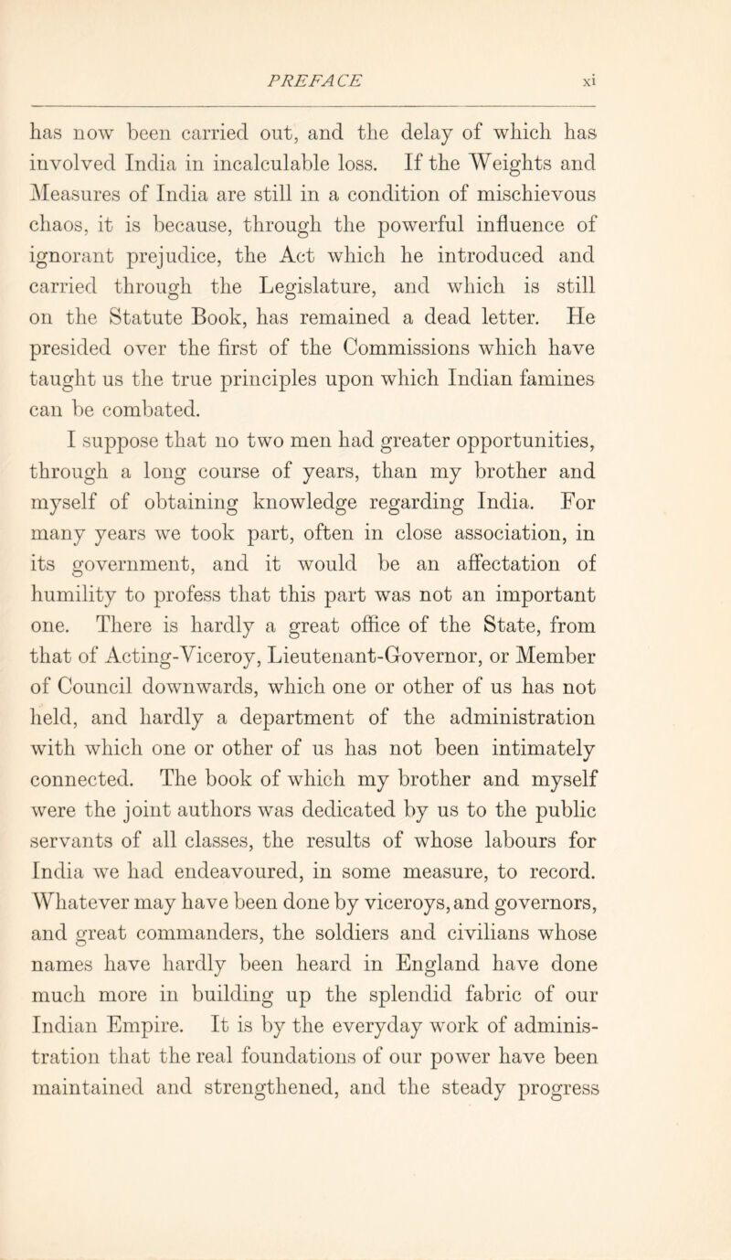 has now been carried out, and the delay of which has involved India in incalculable loss. If the Weights and Measures of India are still in a condition of mischievous chaos, it is because, through the powerful influence of ignorant prejudice, the Act which he introduced and carried through the Legislature, and which is still on the Statute Book, has remained a dead letter. He presided over the first of the Commissions which have taught us the true principles upon which Indian famines can be combated. I suppose that no two men had greater opportunities, through a long course of years, than my brother and myself of obtaining knowledge regarding India. For many years we took part, often in close association, in its government, and it would be an affectation of humility to profess that this part was not an important one. There is hardly a great office of the State, from that of Acting-Viceroy, Lieutenant-Governor, or Member of Council downwards, which one or other of us has not held, and hardly a department of the administration with which one or other of us has not been intimately connected. The book of which my brother and myself were the joint authors was dedicated by us to the public servants of all classes, the results of whose labours for India we had endeavoured, in some measure, to record. Whatever may have been done by viceroys, and governors, and great commanders, the soldiers and civilians whose names have hardly been heard in England have done much more in building up the splendid fabric of our Indian Empire. It is by the everyday work of adminis- tration that the real foundations of our power have been maintained and strengthened, and the steady progress
