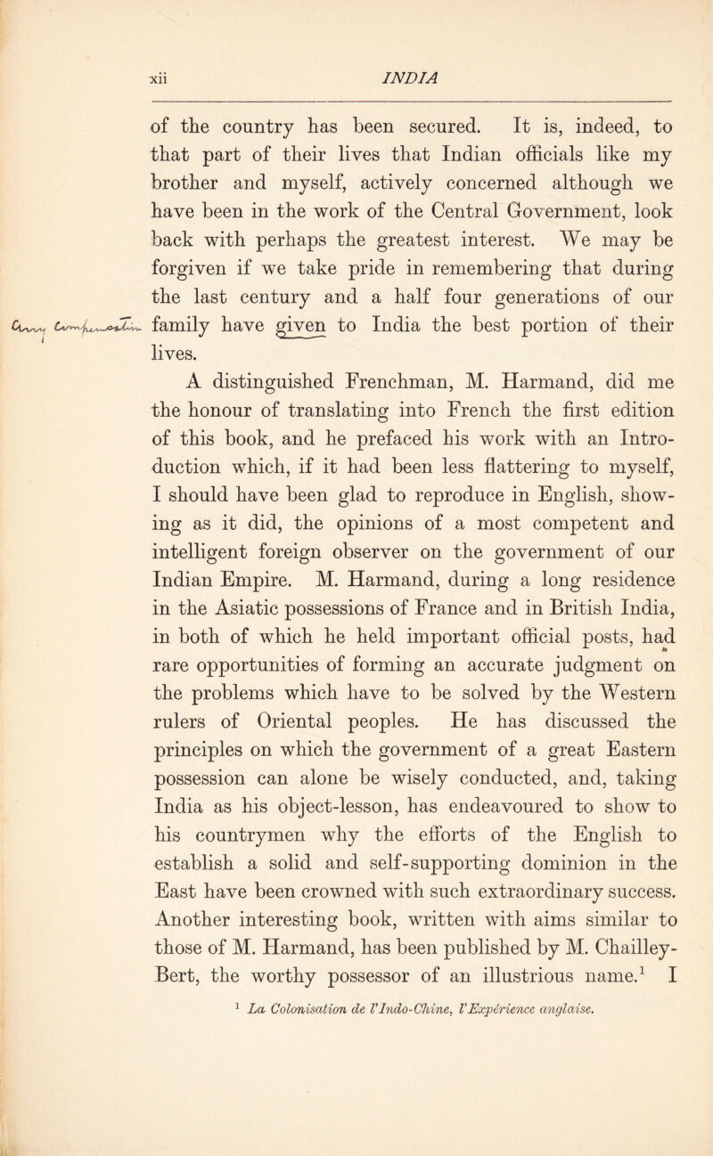of the country has been secured. It is, indeed, to that part of their lives that Indian officials like my brother and myself, actively concerned although we have been in the work of the Central Government, look back with perhaps the greatest interest. We may be forgiven if we take pride in remembering that during the last century and a half four generations of our Cwv. family have given to India the best portion of their lives. A distinguished Frenchman, M. Harmand, did me the honour of translating into French the first edition of this book, and he prefaced his work with an Intro- duction which, if it had been less flattering to myself, I should have been glad to reproduce in English, show- ing as it did, the opinions of a most competent and intelligent foreign observer on the government of our Indian Empire. M. Harmand, during a long residence in the Asiatic possessions of France and in British India, in both of which he held important official posts, had rare opportunities of forming an accurate judgment on the problems which have to be solved by the Western rulers of Oriental peoples. He has discussed the principles on which the government of a great Eastern possession can alone be wisely conducted, and, taking India as his object-lesson, has endeavoured to show to his countrymen why the efiorts of the English to establish a solid and self-supporting dominion in the East have been crowned with such extraordinary success. Another interesting book, written with aims similar to those of M. Harmand, has been published by M. Chailley- Bert, the worthy possessor of an illustrious name.1 I 1 La Colonisation de VIndo-Chine, VExperience anglaise.