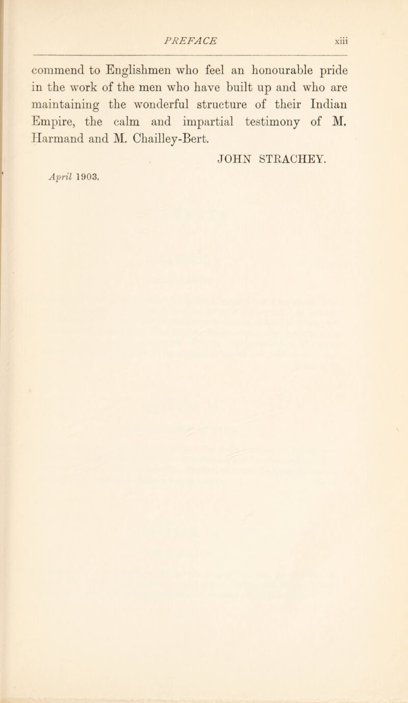 commend to Englishmen who feel an honourable pride in the work of the men who have built up and who are maintaining the wonderful structure of their Indian Empire, the calm and impartial testimony of M. Harmand and M. Chailley-Bert. JOHN STEACHEY. April 1903.