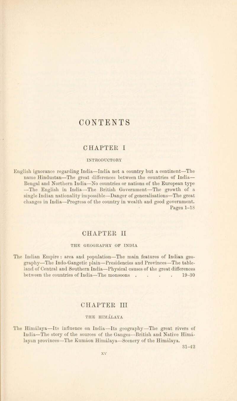 CONTENTS CHAPTER I INTRODUCTORY English ignorance regarding India—India not a country but a continent—The name Hindustan—The great differences between the countries of India— Bengal and Northern India—No countries or nations of the European type —The English in India—The British Government—The growth of a single Indian nationality impossible—Danger of generalisations—The great changes in India—Progress of the country in wealth and good government. Pages 1-18 CHAPTER II THE GEOGRAPHY OF INDIA The Indian Empire : area and population—The main features of Indian geo- graphy—The Indo-Gangetic plain—Presidencies and Provinces—The table- land of Central and Southern India—Physical causes of the great differences between the countries of India—The monsoons .... 19-30 CHAPTER III THE HIMALAYA The Himalaya—Its influence on India—Its geography—The great rivers of India—The story of the sources of the Ganges—British and Native Hima- layan provinces—The Kumaon Himalaya—Scenery of the Himalaya. 31-42
